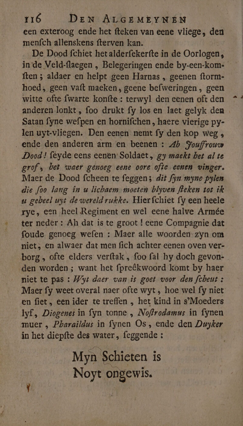een exteroog ende het fteken van eene vliege, den menfch allenskens fterven kan. De Dood fchiet het alderfekerfte in de Oorlogen, inde Veld-flaegen , Belegeringen ende by-een-kom-_ ften ; aldaer en helpt geen Harnas , geenen ftorm- hoed, geen vaft maeken , geene befweringen , geen witte ofte fwarte konfte : terwyl den eenen oft den anderen lonkt , foo drukt fy los en laet gelyk den Satan fyne wefpen en hornifchen , haere vierige py- len uyt-vliegen. Den eenen nemt fy den kop weg » „ende den anderen arm en beenen : Ab Souffrouw Dood! feyde eens eenen: Soldaet, zy maekt het al te grof, bet waer genoeg eene oore ofte eenen vinger. Maer de Dood fcheen te feggens dit fyn myne pylen die foo lang in u lichaem moeten blyven fleken tot ik u gebeel uyt de wereld rukke. Hier fchiet fy een heele rye, een heel Regiment en wel eene halve Armée — ter neder : Ah dat is te groot ! eene Compagnie dat foude genoeg wefen : Maer alle woorden-zyn om niet, en alwaer dat men fich achter eenen oven ver- borg „ ofte elders verftak , foo fal hy doch gevon- den worden ; want het fpreêkwoord komt by haer niet te pas : Wyt daer van is goet voor den fcheut : Maer fy weet overal naer ofte wyt ‚ hoe wel fy niet en fiet, een ider te treffen , het kind in s’Moeders lyf, Diogenes in fyn tonne , Noffrodamus in fynen muer „ Pharaildus în fynen Os, ende den Duyker in het diepfte des water, feggende ; Myn Schieten is Noyt ongewis.