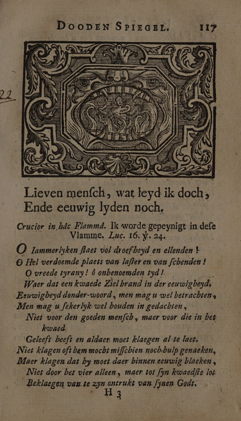 EI pn Li sc wat An ik doch, ; Ende eeuwig lyden noch, Crucior in,hâc Flammâ. Ik worde gepeynigt in defe Vlamme, Luc. 16. y. 24. 6, Tammerlyken fkaet vol droef beyd en ellenden \ © Hel verdoemde plaets van lafder en van fchenden ! O vreede tyrany ! Ó onbenoemden tyd ! Waer dat een kwaede Ziel brand in der eeuwigbeyds Eeuwigbeyd donder-woord , men mag u wel betrachtens Men mag u fekerlyk wel bouden in gedachten, Niet voor den goeden men/th „ maer voor die in het kwaed. Geleeft beeft en aldaer moet klaegen alte laet. | Niet klagen oft bem mocht miffèbien noch.bulp genaeken, Maer klagen dat by moet daer binnen eeuwig blaeken, Niet door bet vier alleen, maer. tot fyn kwaedfte lot. Beklaegen vau.te zyn de van. fynen Godt. 3
