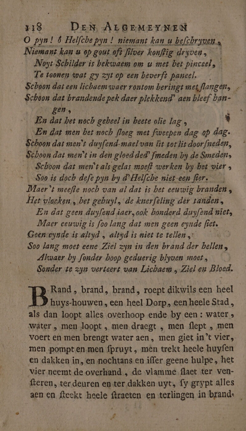 O pyn! 6 Helfche pyn ! niemant kan u befchryven, a Niemant kan u op gout oft filver konftig dryven, Noyt-Schilder is bekwaem om u met bet pinceel, Te toonen wat gy zyt op een beverft paneel. Schoon dat brandende pek daer plekkend’ aen bleef ban- gen, f En dat het noch geheel in heete olie lag , ' „En dat men bet noch floeg met fweepen dag op dag- Schoon dat men't duyfend-mael van lit torlit doorfneden, Schoon dat ment in den gloed ded? fimeden by de Smeden, ‚Schoon dat ment als gelas moeft werken by het vier , Soo is doch defe pyn by d’Helfche niet-een fi mt Maar” t meefte noch van al dat is bet eeuwig branden, Het vloeken „het gebuyl „de knerftling der tanden, __ En dat geen duyfend iaer, ook honderd duyfend niet, Maer eeuwig is foo lang dat men geen eynde fiet. Geeneynde is altyd „ altyd is niet te tellen: Soo lang moet eene Ziel zyn in den brand der bellen; Alwaer by fonder hoop geduerig blyven moet, Sonder te zyn verteert van Lichaem „Ziel en Bloed. Rand , brand, brand, roept dikwils een heel | huys-houwen, een heel Dorp, een heele Stad, als dan loopt alles overhoop ende by een : water » water , men loopt , men draegt ‚, men flept , men voert en men brengt water aen, men giet in’ vier, men pompten.men fpruyt , mên trekt heele huyfen en dakken in,en nochtans en iffer geene hulpe, het vier neemt de overhand, de vlamme.flaet ter ven- fteren, ter deuren enter dakken uyt, fy grypt alles aen en fteekt heele ftraeten en-terlingen in brande _ hd DN