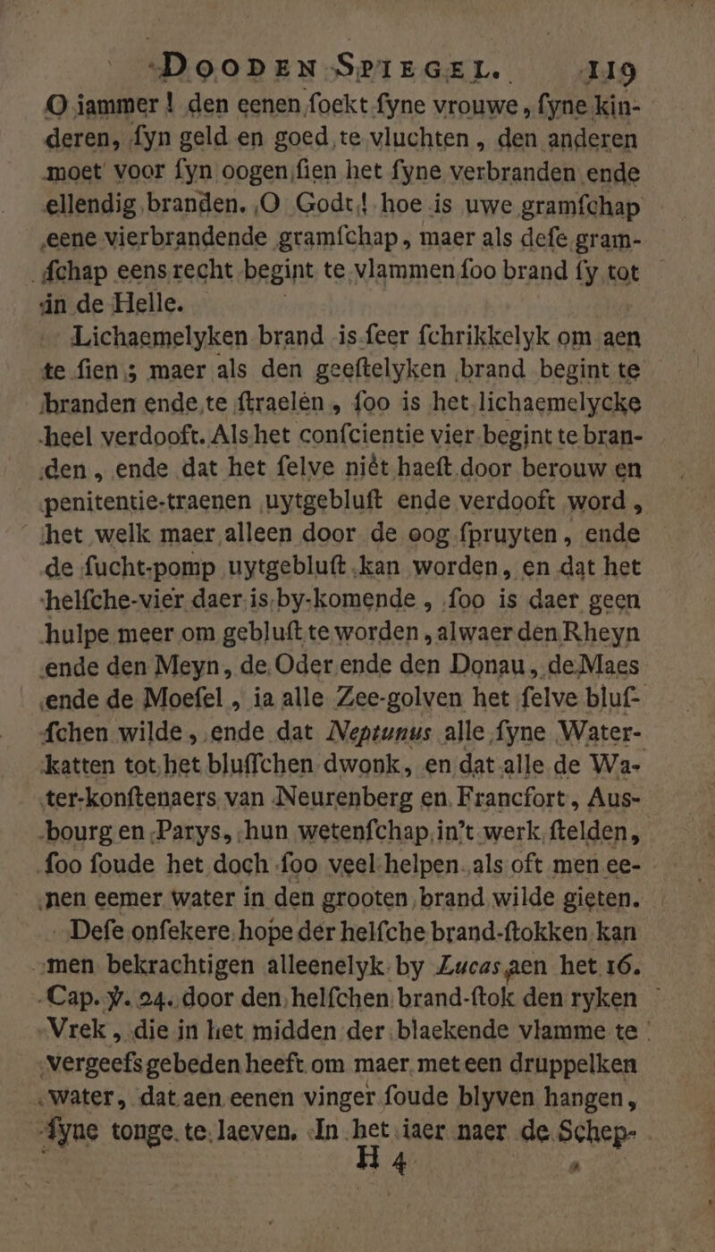 deren, fyn geld en goed te vluchten , den anderen moet voor fyn oogen fien het fyne verbranden ende ellendig branden, ,O Godt! hoe is uwe gramfchap — „eene vierbrandende gramfchap , maer als defe gram- _fchap eens recht begint te vlammen foo brand fy tot in de Helle. Lichaemelyken brand is-feer fchrikkelyk om aen te fien 3 maer als den geeftelyken brand begint te branden ende‚te ftraelèn , foo is het lichaemelycke heel verdooft. Als-het confcientie vier.begint te bran- den , ende dat het felve niêt haeft door berouw en penitentie-traenen ‚uytgebluft ende verdooft word , ‘het welk maer alleen door de oog fpruyten , ende de fucht-pomp uytgebluft kan worden, en dat het ‘helfche-vier daer‚is,by-komende , foo is daer geen hulpe meer om gebluft.te worden , alwaer den.Rheyn ende den Meyn, de. Oder ende den Donau , de Maes ende de Moefel , ia alle Zee-golven het felve bluf- fchen wilde ‚ende dat Neptunus alle fyne Water- ‘katten tot‚het bluffchen dwonk, en dat alle de Wa- ter-konftenaers, van Neurenberg en. Francfort , Aus- foo foude het doch ‚foo veel-helpen „als oft men ee- nen eemer water in den grooten, brand wilde gieten. „Defe onfekere, hope der helfche brand-ftokken kan „men. bekrachtigen alleenelyk;by Zucas gen het 16, „Cap. w. 24. door den, helfchen: brand-ftok den ryken — Vrek , die in het midden der.blaekende vlamme te ‚vergeefs gebeden heeft om maer. met een druppelken «water, dat aen eenen vinger foude blyven hangen, „Áyne tonge. te. laeven, In ge iaer naer de Schep- 8 4 tj