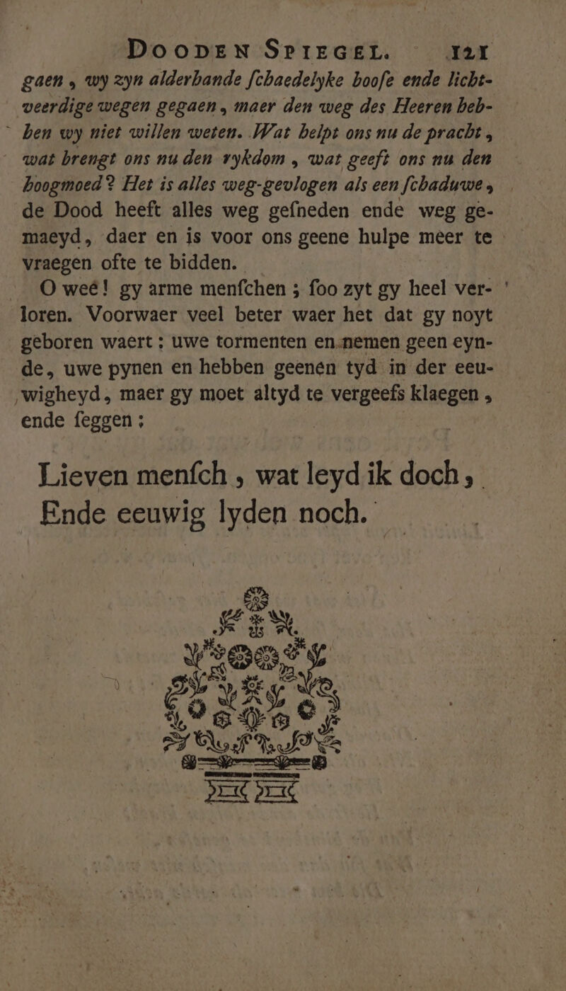 gaen , wy zyn alderbande fchaedelyke boofe ende licht- veerdige wegen gegaen, maer den weg des Heeren beb- ben wy niet willen weten. Wat beipt ons nu de pracht , wat brengt ons nu den vykdom , wat geeft ons nu den hoogmoed ? Het is alles weg-gevlogen alseen fchaduwe, _ de Dood heeft alles weg gefneden ende weg ge- maeyd, daer en is voor ons geene hulpe meer te vraegen ofte te bidden. O weê! gy arme menfchen ; foo zyt gy heel ver- ' loren. Voorwaer veel beter waer het dat gy noyt geboren waert ; uwe tormenten en-nemen geen eyn- de, uwe pynen en hebben geenen tyd in der eeu- ‚„wigheyd., maer gy moet altyd te vergeefs klaegen ende feggen ; Lieven menfch ‚ wat leyd ik doch, Ende eeuwig lyden noch.