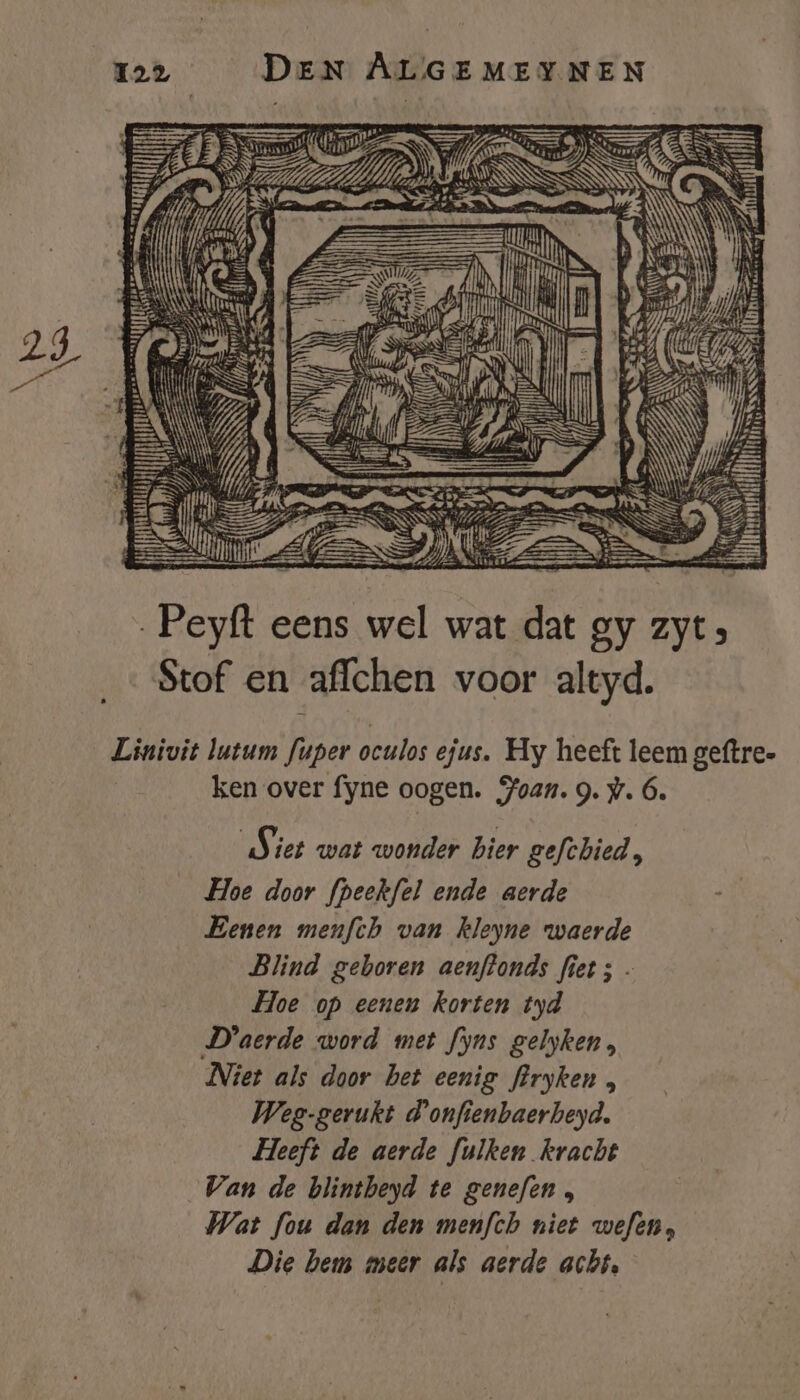 on AS UN EN if Á SN EN Sein WS {. ele Me | hi iN rd Ni NN úi it gein EN „ud Hi GIN | É ENE gf Peyft eens wel wat dat gy zyt» Stof en affchen voor altyd. Linivit lutum fuper oculos ejus. Hy heeft leem geftre. ken over fyne oogen. Hoan. 9. w. 6. Siet wat wonder bier gefchied, Hoe door fpeekfel ende aerde Benen menfth van kleyne waerde Blind geboren aenftonds fiet ; - Hoe op eenen korten tyd D'aerde word met fyns gelyken, Niet als door bet eenig firyken , Weg-gerukt d'onfienbaerbeyd. Heeft de aerde fulken kracht Van de blintheyd te genefen , Wat fou dan den menfch niet wefen, Die hem meer als aerde acht,