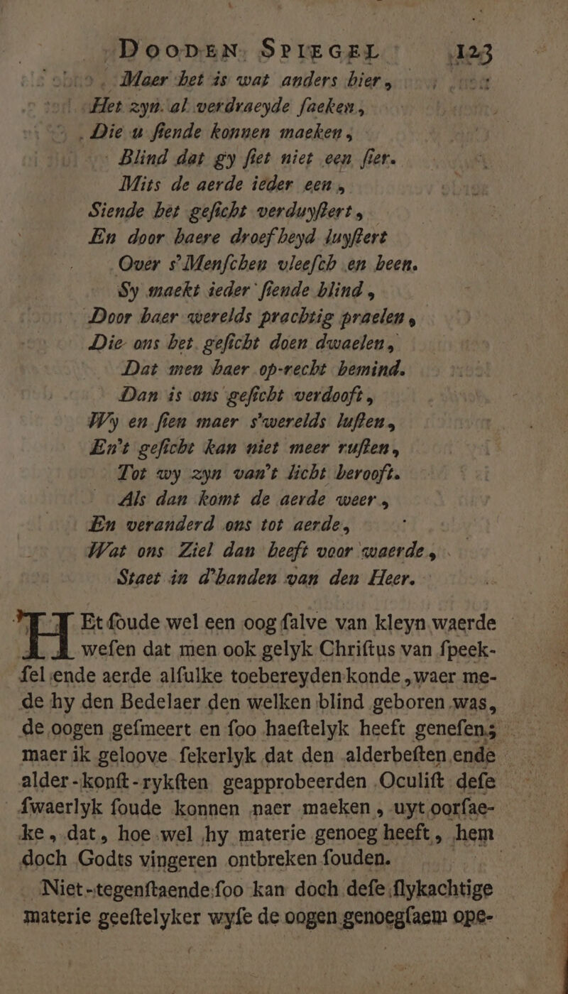„DoonEN: SPIEGEL 123 obs, Maer bet is wat anders hier, et ‘oc et zyn. al verdraeyde faeken, ‚Die u fiende konnen maeken; ‚Blind dat gy fiet niet een fier. Mits de aerde ieder een, Siende bet geficht verduyftert , En door baere droef beyd Juyftert Over s’Menfchen vleefch en been. Sy maekt ieder fiende blind , Door baer werelds prachtig praelen, Die ons bet. geficht doen dwaelen, Dat men haer op-recht bemind. Dan is ons geficht verdooft, Wy en fien maer s'werelds luften, Ent geficht kan niet meer rufen, Tot wy zyn van't licht berooft. Als dan komt de aerde weer, En veranderd ons tot aerde, Wat ons Ziel dan beeft voor waerde, Staet in d'hbanden van den Heer, wefen dat men ook gelyk Chriftus van fpeek- fel ende aerde alfulke toebereyden-kande „waer me- de hy den Bedelaer den welken blind geboren was, alder-konft-rykften geapprobeerden „Oculift defe doch Godts vingeren ontbreken fouden. __Niet-tegenftaende:foo kan doch defe flykachtige