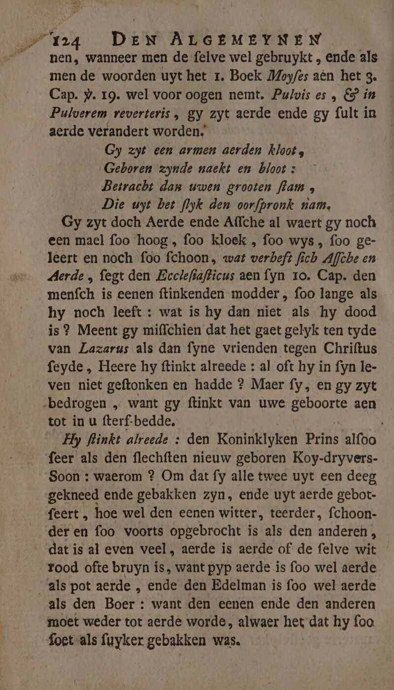 nen, wanneer men de felve wel gebruykt , ende als men de woorden uyt het 1. Boek Moyfes aèn het g. Cap. @. 19. wel voor oogen nemt. Pulvis es &amp; in Pulverem veverteris , gy zyt aerde ende gy fult in aerde verandert worden. Gy zyt een armen aerden kloot s Geboren zynde naekt en bloot : _ Betracht dan uwen grooten flam , _ Die uyt bet flyk den oorfpronk nam, Gy zyt doch Aerde ende Affche al waert gy noch een mael foo ‘hoog , foo kloek , foo wys , foo ge- leert en noch foo fchoon, wat verbeft fich Aflche en Aerde „ fegt den Eeclefiafticus aen fyn ro. Cap. den menfch is eenen ftinkenden modder , foo lange als hy noch leeft : wat is hy dan niet als hy dood is ? Meent gy miffchien dat het gaet gelyk ten tyde van Lazarus als dan fyne vrienden tegen Chriftus feyde , Heere hy ftinkt alreede : al oft hy in fyn le- ven niet geftonken en hadde ? Maer fy, en gy zyt „bedrogen „ want gy ftinkt van uwe rate aen tot in u fterf-bedde, Hy fliinkt alreede : den Koninklyken Prins alfoo feer als den flechften nieuw geboren Koy-dryvers- Soon : waerom ? Om dat fy alle twee uyt een deeg gekneed ende gebakken zyn, ende uyt aerde gebot- feert , hoe wel den eenen witter, teerder, fchoon- der en foo voorts opgebrocht is als den anderen , datis al even veel, aerde is aerde of de felve wit rood ofte bruyn is, want pyp aerde is foo wel aerde als pot aerde , ende den Edelman is foo wel aerde als den Boer : want den eenen ende den anderen moet weder tot aerde worde, alwaer het dat hy foo foet als fuyker gebakken was.