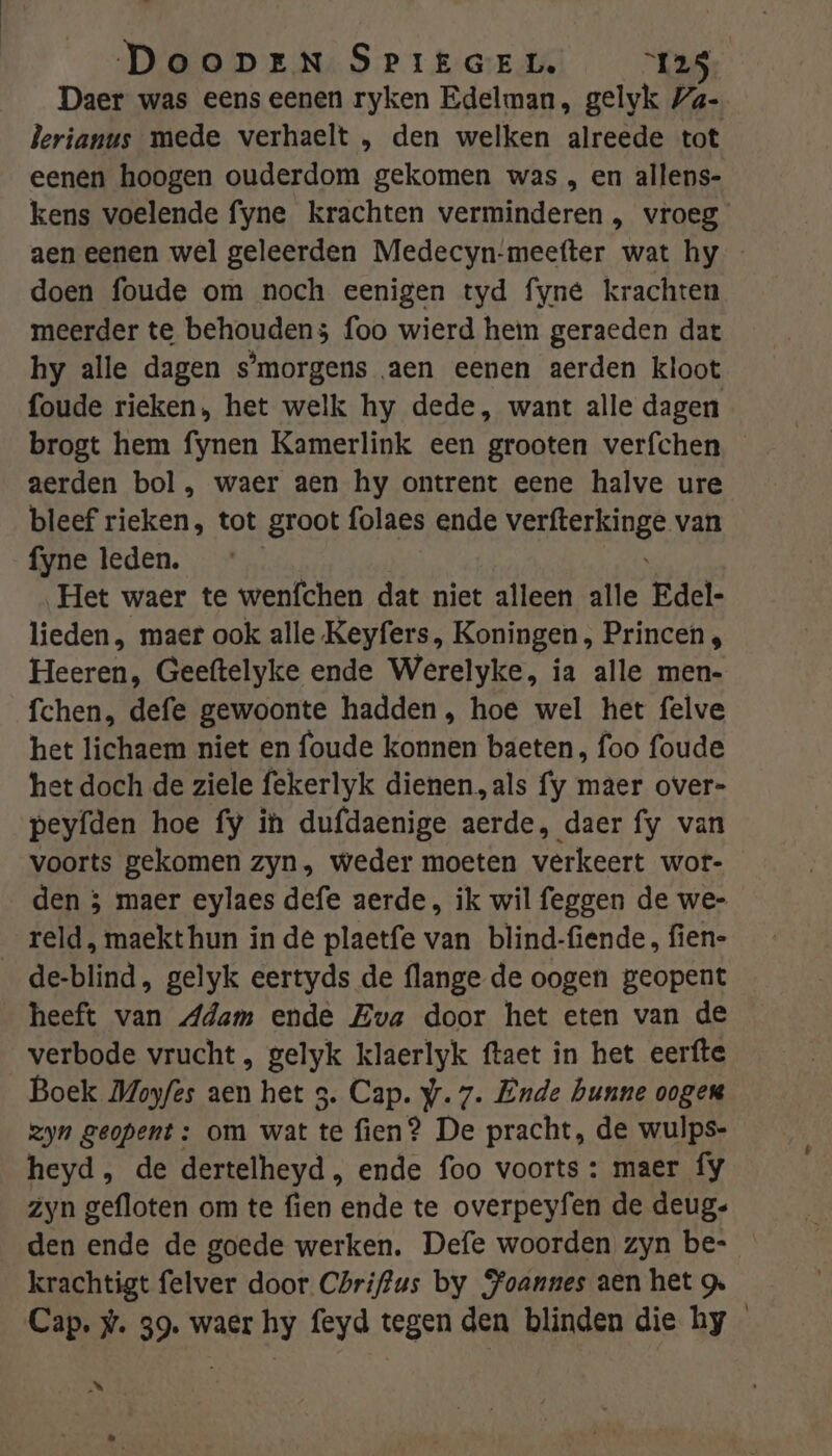 Daer was eens eenen ryken Edelman, gelyvk Za- Perianus mede verhaelt , den welken alreede tot eenen hoogen ouderdom gekomen was , en allens- kens voelende fyne krachten verminderen , vroeg aen eenen wel geleerden Medecyn-meefter wat hy - doen foude om noch eenigen tyd fyné krachten meerder te behouden; foo wierd hem geraeden dat hy alle dagen s'morgens aen eenen aerden kloot foude rieken, het welk hy dede, want alle dagen brogt hem fynen Kamerlink een grooten verfchen aerden bol, waer aen hy ontrent eene halve ure bleef rieken, tot groot folaes ende SORTED van fyne leden. Het waer te wenfchen dat niet alleen alle Edel- lieden, maer ook alle Keyfers, Koningen, Princen, Heerend Geeftelyke ende Werelyke, ia alle men- fchen, defe gewoonte hadden, hoe wel het felve het lichaem niet en foude konnen baeten, foo foude het doch de ziele fekerlyk dienen, als fy maer over- peyfden hoe fy in dufdaenige aerde, daer fy van voorts gekomen zyn, weder moeten verkeert wor- den ; maer eylaes defe aerde, ik wil feggen de we- _ reld, maekt hun in de plaetfe van blind-fiende, fien- de-blind, gelyk eertyds de flange de oogen geopent _ heeft van Adam ende Eva door het eten van de verbode vrucht , gelyk klaerlyk ftaet in het eerfte Boek Moyfes aen het 3. Cap. yr. 7. Ende hunne oogen zyn geopent: om wat te fien? De pracht, de wulps- heyd, de dertelheyd , ende foo voorts : maer fy zyn gefloten om te fien ende te overpeyfen de deug- den ende de goede werken. Defe woorden zyn be- krachtigt felver door Chriffus by Joannes aen het g. Cap. #. 39. waer hy feyd tegen den blinden die hy eld LJ