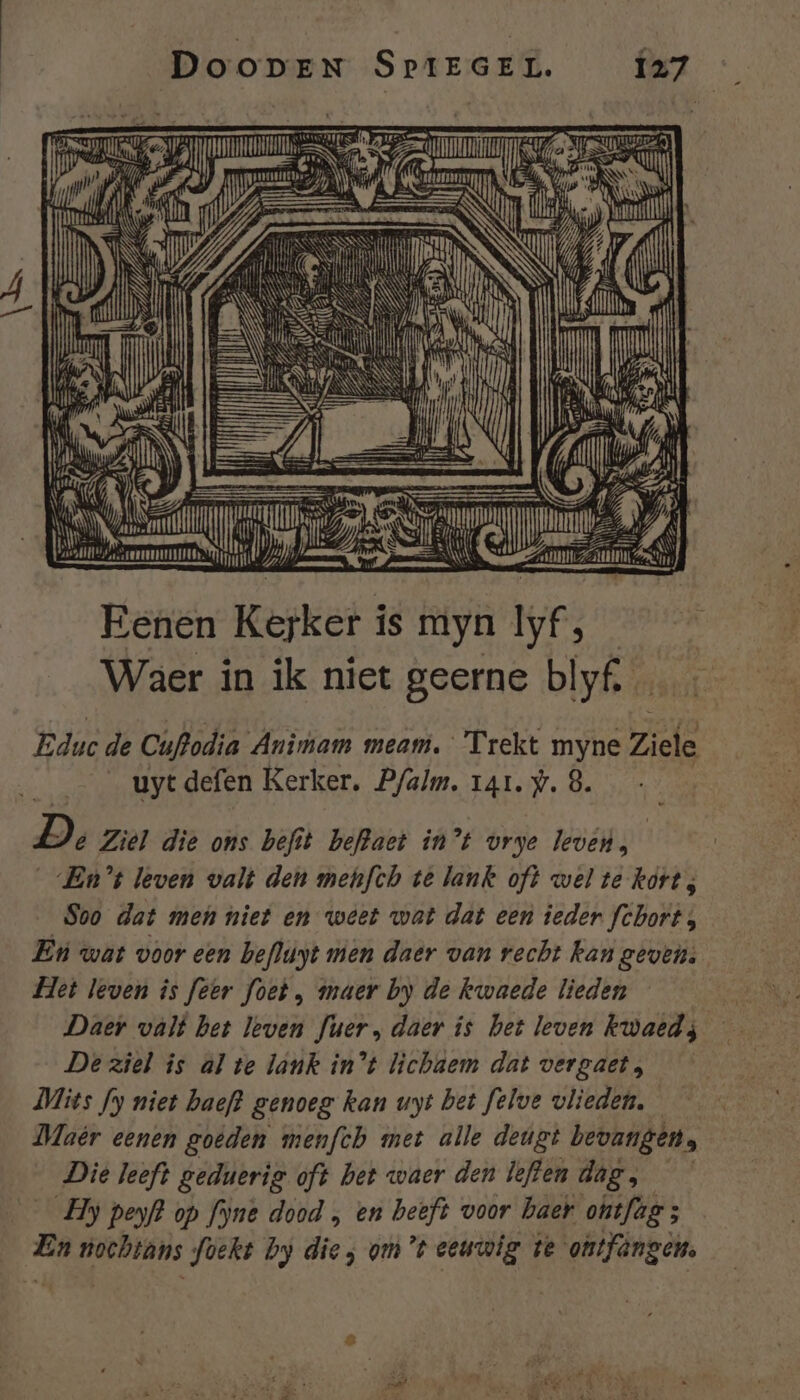 TER 7 P pn GR A Je neden IN ne | NET Ni EN Jins Sitel et, eN jn Sl Eenen Kerker is En zj dfjn | Waer in ik niet geerne blyf, … Educ de Cuftodia Animam meam. Trekt myne Ziele __uytdefen Kerker, P/alm. rar. y. 8. De Ziel die ons befit beftaet in’t vrye leven, En’ leven valt den mehfth té lank oft wel te korts Soo dat men niet en weet wat dat een ieder fchort, Eù wat voor een befluyt men daer van recht kan gevens Het leven îs feer foet, maer by de kwaede lieden — De ziel is al te lank in’t lichaem dat vergaet, Mits fy niet baeft genoeg kan uyt bet felve vlieden. Maêr eenen goeden menfch met alle deugt bevangen, Die leeft gednerig oft bet waer den leflen dag, _Hy peyf? op fyne dood „ en beeft voor haer ontfag ; En nochtans foekt by die; om't eeuwig te ontfèngen. EA, en PE on EEN mf gs RE Ven dr TD be WE « AD. RL ar