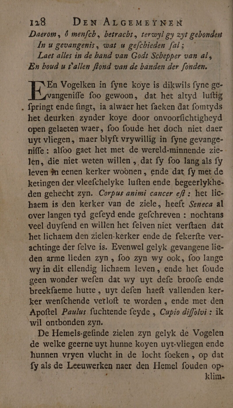 Daerom, Ô menfch, betracht, terwyl gy zyt gebonden In u gevangenis, wat u gefchieden fal; Laet alles in de band van Godt Schepper van al; En houd u tallen hond van de banden der fonden. En Vogelken in fyne koye is dikwils fyne ge- vangeniffe foo gewoon, dat het altyd luftig ‚ fpringt ende fingt, ia alwaer het faeken dat fomtyds het deurken zynder koye door onvoorfichtigheyd open gelaeten waer, foo foude het doch niet daer uyt vliegen, maer blyft vrywillig in fyne gevange- niffe : alfoo gaet het met de wereld-minnende zie- len, die niet weten willen „ dat fy foo lang als fy leven #n eenen kerker woonen , ende dat fy met de ketingen der vleefchelyke luften ende begeerlykhe- den gehecht zyn. Corpus animi cancer ef? : het lic- haem is den kerker van de ziele, heeft Seneca al over langen tyd gefeyd ende gefchreven : nochtans veel duyfend en willen het felven niet verftaen dât het lichaem den zielen-kerker ende de fekerfte ver- achtinge der felve is. Evenwel gelyk gevangene lie- den arme lieden zyn , foo zyn wy ook, foo lange wy in dit ellendig lichaem leven , ende het foude geen wonder wefen dat wy uyt defe broofe ende breekfaeme hutte , uyt defen haeft vallenden ker- ker wenfchende verloft te worden , ende met den Apoftel Paulus fuchtende feyde , Cupio dif/olvi : ik ‘wil ontbonden zyn. De Hemels-gefinde zielen zyn gelyk de Vollen de welke geerne uyt hunne koyen uyt-vliegen ende hunnen vryen vlucht in de locht foeken , op dat fy als de Leeuwerken naer den Hemel fouden op- klim.