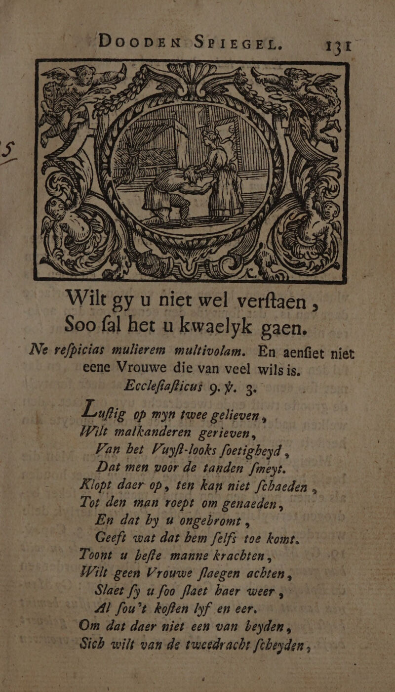 Í 1} 1, Hiem 27 Î N ; Ee DP, ma! IE Wilt By u niet wel veer ; Soo {al het u kwaelyk gaen. _Ne refpicias mulierem multivolam. En aenfiet niet eene Vrouwe die van veel wils is, Eoclefiafticus gw. 3. zi Lupie op myn twee gelieven, Wilt malkanderen gerieven, Van bet Vuyft-looks foetigbeyd , Dat men voor de tanden fineyt. Klopt daer op, ten kan niet fehaeden , Tot denn man roept om genaeden, En dat by u ongebromt , Geeft wat dat bem felfs toe komt. Toont u befte manne krachten „ Wilt geen Vrouwe flaegen achten, Slaet fy u foo flaet haer weer, Al fou't Roften Iyf en eer, Om dat daer niet een van beyden, _Sich wils van de tweedracht Siheyden, d