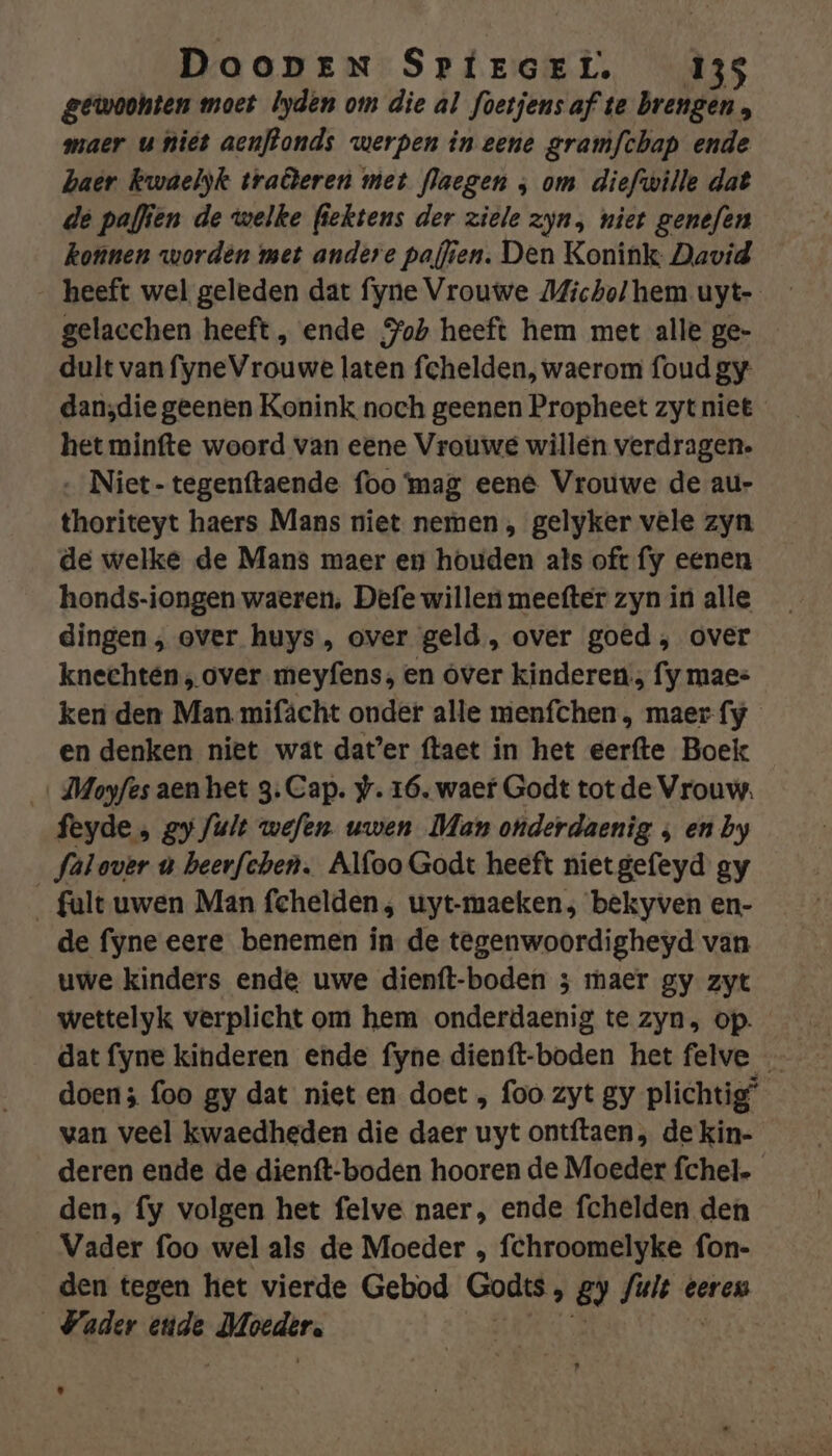gewoohten moet lyden om die al foetjensaf te brengen, maer u piët aenftonds werpen in eene gramfchap ende haer Rwaelyk traôeren met flaegen ; om diefwille dat de paffien de welke fiektens der ziele zyn, niet genefen konnen worden met andere paffen. Den Konink David gelacchen heeft, ende Joh heeft hem met alle ge- dult van fyneVrouwe laten fchelden, waerom foud gy dan;die geenen Konink noch geenen Propheet zyt niet het minfte woord van eene Vrouwe willen verdragen. ‚ Niet-tegenftaende foo mag eené Vrouwe de au- thoriteyt haers Mans niet nemen , gelyker vele zyn de welke de Mans maer en houden ats oft fy eenen honds-iongen waeren, Defe willen meefter zyn in alle dingen, over huys, over geld, over goed, over knechten, over meyfens, en over kinderen, fy maes ken den Man mifächt onder alle menfchen, maer-fy en denken niet wat dat’er ftaet in het eerfte Boek dMoyfes aen het 3. Cap. #. 16, waer Godt tot de Vrouw. feyde , gy /ult wefen. uwen Man onderdaenig ; en by falover u beerfehen. Alfoo Godt heeft nietgefeyd gy _fult uwen Man fchelden, uyt-maeken; bekyven en- de fyne eere benemen in de tegenwoordigheyd van uwe kinders ende uwe dienft-boden 3 maer gy zyt wettelyk verplicht om hem onderdaenig te zyn, op. dat fyne kinderen ende fyne dienft-boden het felve doen; foo gy dat niet en doet , foo zyt gy plichtig” wan veel kwaedheden die daer uyt ontftaen , de kin- deren ende de dienft-boden hooren de Moeder fchel-_ den, fy volgen het felve naer, ende fchelden den Vader foo wel als de Moeder , fchroomelyke fon- den tegen het vierde Gebod Goäs, 8) iden eeren Vader ende nde