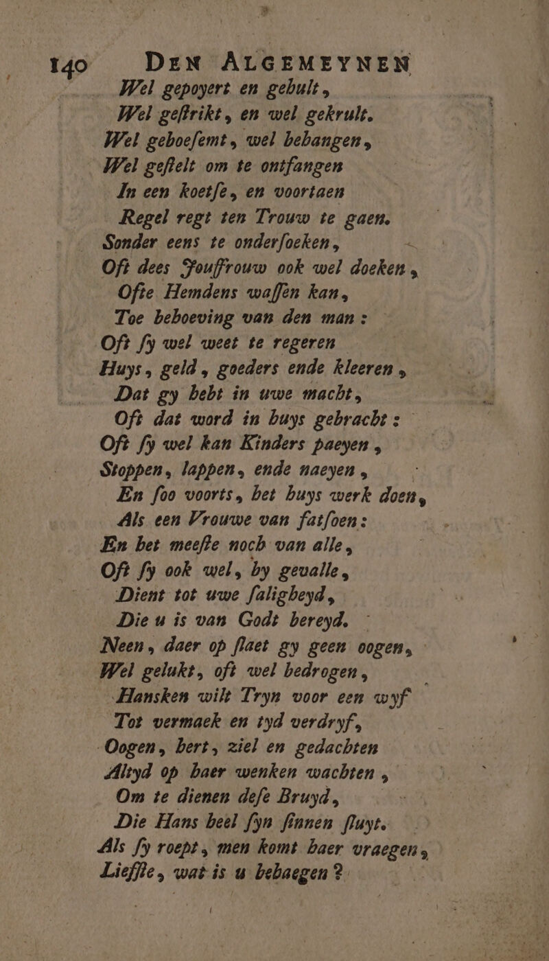 » Wel gepoyert en gebult, Wel geboefemt, wel bebangen, Wel geftelt om te ontfangen Jn een koetfe, en voortaen Regel regt ten Trouw te gaen, Sonder eens te onderfoeken, + Oft dees Fouffrouw ook wel doeken , Ofte Hemdens waffèn kan, Toe beboeving van den man: Of? fy wel weet te regeren Huys, geld , goeders ende kleeren , Dat gy hebt in uwe macht, Oft dat word in buys gebracht s Oft fy wel kan Kinders paeyen , Stoppen, lappen, ende naeyen , | En foo voorts, bet buys werk doen, Als een Vrouwe van fatfoen: En bet meefte noch van alle, Oft fy ook wel, by gevalle, Dient tot uwe Jalisheyd, Die u is van Godt bereyd, — Neen , daer op flaet ay geen oogen, Wel gelukt, oft wel bedrogen, Hansken wilt Tryn voor een wyf Tot vermaek en tyd verdryf, Oogen, bert, ziel en gedachten Altyd op baer wenken wachten , Om te dienen defe Bruyd, Die Hans beel fyn finnen Puyt, — Als fy roept „ men komt haer vraegen, Lieffle, wat is u bebaegen ? |