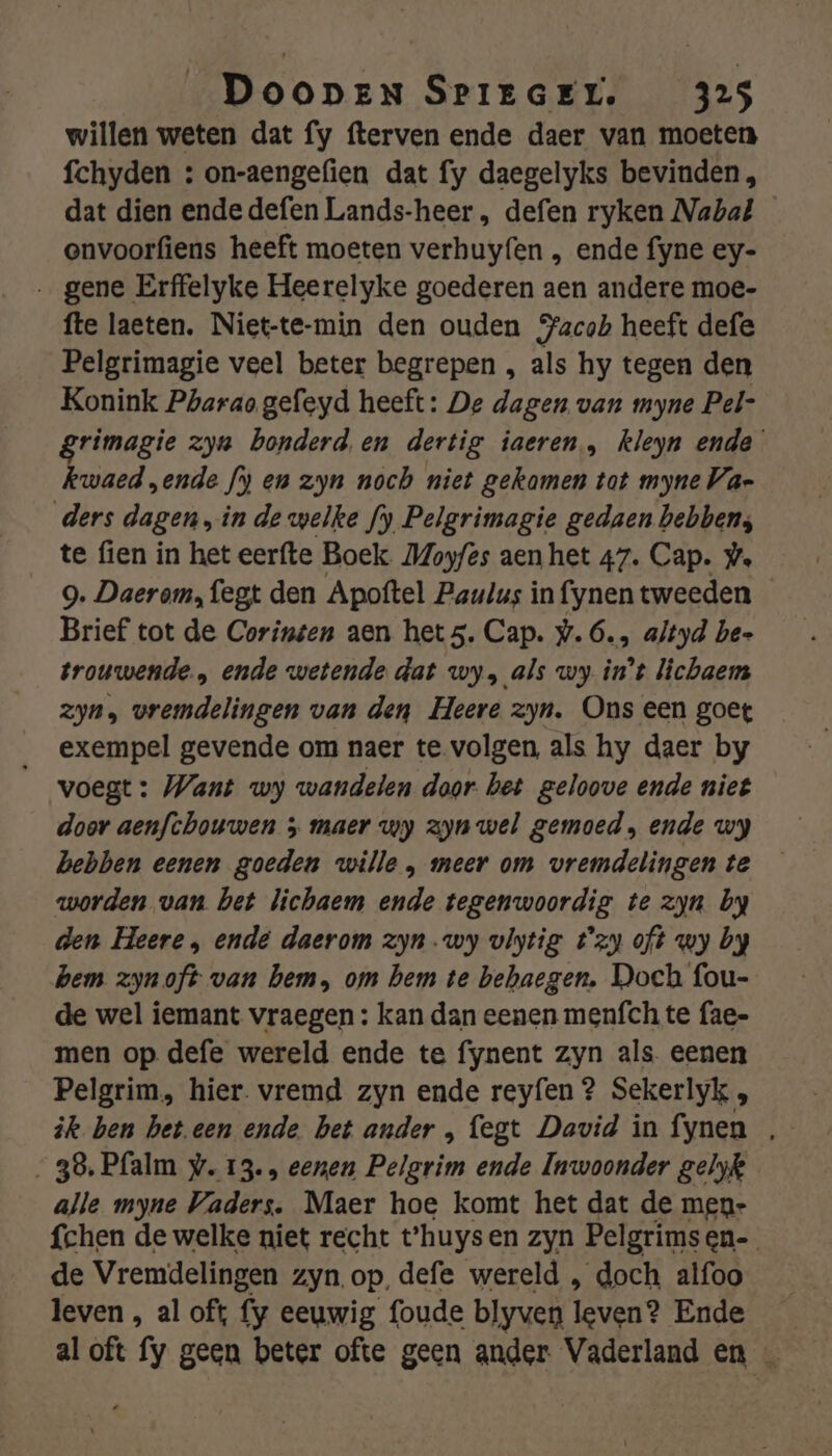 willen weten dat fy fterven ende daer van moeten fchyden : on-aengefien dat fy daegelyks bevinden, dat dien ende defen Lands-heer , defen ryken Nabal envoorfiens heeft moeten verhuyfen , ende fyne ey- gene Erffelyke Heerelyke goederen aen andere moe- fte laeten, Niet-te-min den ouden acak heeft defe Pelgrimagie veel beter begrepen , als hy tegen den Konink Pharao gefeyd heeft: De dagen van myne Pel- grimagie zya bonderd en dertig iaeren, kleyn ende kwaed „ende fi) en zyn noch niet gekamen tat myne Va- ders dagen, in de welke fy Pelgrimagie gedaen hebben; te fien in het eerfte Boek Moyfes aen het 47. Cap. ®. 9. Daerom, fegt den Apoftel Paulus in fynen tweeden Brief tot de Corinten aen hets. Cap. #.6., altyd be- trouwende., ende wetende dat wy, als wy in't lichaem zyn, vremdelingen van den Heere zyn. Ons een goet exempel gevende om naer te volgen, als hy daer by voegt: Want wy wandelen dogr. bet geloove ende niet door aenfchouwen 5 maer wy zyn wel gemoed, ende wy hebben eenen goeden wille , meer om vremdelingen te worden van bet lichaem ende tegenwoordig te zyn by den Heere , ende daerom zyn.wy vlytig t'zy oft wy by hem zyn oft van bem, om hem te behaegen. Doch fou- de wel iemant vraegen : kan dan eenen men{ch te fae- men op defe wereld ende te fynent zyn als. eenen Pelgrim, hier. vremd zyn ende reyfen ? Sekerlyk ik ben bet.een ende bet ander , fegt David in fynen , 38, Pfalm w. 13. eenen Pelgrim ende Inwoonder gelyk alle myne Vaders. Maer hoe komt het dat de men- fchen de welke niet recht t'huysen zyn Pelgrims en- de Vremdelingen zyn.op, defe wereld , doch alfoo leven , al oft fy eeuwig foude blyven leven? Ende al oft fy geen beter ofte geen ander Vaderland en