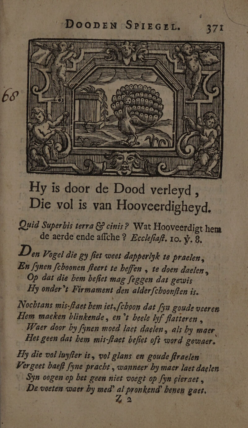 TES Li À Ge van, AN Zal Ze IN Hy is door de Dood verleyd 7 Die vol is van Hooveerdigheyd. Quid Superbis terra EP cinis? Wat Hooveerdigt hema de aerde ende affche ? Zoelefiaft. ro. wr. 8. Don Vogel die gy fiet weet dapperlyk ve Praelen, En fjnen fehoonen fleert te heffen , te doen daelen , Op dat die hem befiet mag feggen dat gewis Hy onder’t Firmament den alderfchoonften is. Nochtans mis-flaet hem iet, feboon dat fyu goude veeren Lem maeken blinkende , ent heele Iyf flatteren, Waer door by fynen moed laet daglen, als by maer, Het geen dat hem mis-flaet befiet oft word gewaer. Hy die vol luyfter is, vol glans en goude flraelen’ Vergeet baeft fyne pracht , wanneer by maer laet daelen — Syn oogen op bet geen niet voegt op fyn gieraet , De voeten waer by med’ 7 Pronkend’ benen gaes, «2