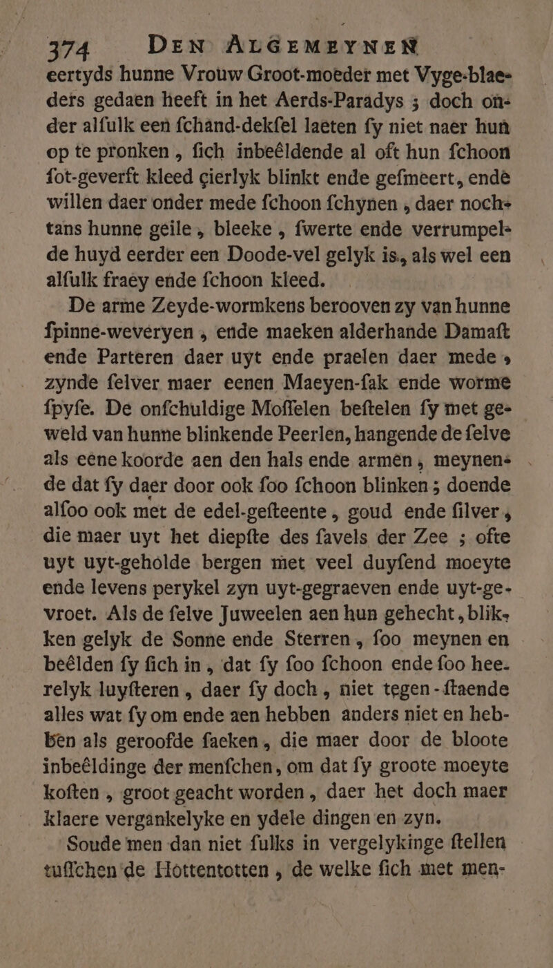 eertyds hunne Vrouw Groot-moeder met Vyge:blae- ders gedaen heeft in het Aerds-Paradys 3 doch ons der alfulk een fchând-dekfel laeten fy niet naer huù op te pronken , fich inbeêldende al oft hun fchoon fot-geverft kleed gierlyk blinkt ende gefmeert, end willen daer onder mede fchoon fchynen „ daer noch- tans hunne geile , bleeke , fwerte ende verrumpel- de huyd eerder een Doode-vel gelyk is, als wel een alfulk fraey ende fchoon kleed. De arme Zeyde-wormkens berooven zy van hunne fpinne-weveryen , ende maeken alderhande Damatt ende Parteren daer uyt ende praelen daer mede » zynde felver maer eenen Maeyen-fak ende worme fpyfe. De onfchuldige Moffelen beftelen fy met ge= weld van hunne blinkende Peerlen, hangende de felve als eene koorde aen den hals ende armen, meynens de dat fy daer door ook foo fchoon blinken 3 doende alfoo ook met de edel-gefteente , goud ende filver ; die maer uyt het dieciie des harde der Zee ; ofte uyt uyt-geholde bergen met veel duyfend moeyte ende levens perykel zyn uyt-gegraeven ende uyt-ge- vroet. Als de felve Juweelen aen hun gehecht , bliks ken gelyk de Sonne ende Sterren , foo meynen en beêlden fy fich in „ dat fy foo fchoon ende foo hee. relyk luyfteren „ daer fy doch , niet tegen -{ftaende alles wat fy om ende aen hebben anders niet en heb- ben als geroofde faeken , die maer door de bloote inbeêldinge der menfchen, om dat fy groote moeyte koften „ groot geacht worden , daer het doch maer klaere vergankelyke en ydele dingen en zyn. Soude men dan niet fulks in vergelykinge ftellen vuflchen de Hottentotten , de welke fich met men-