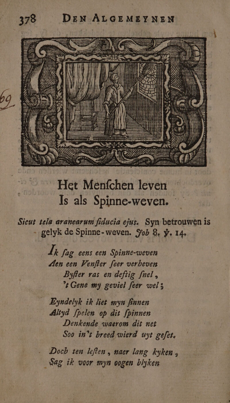 pporensa NNM Ï Ee \ IN ij TT ed I Rent hj Hi : E u 4 N ij: 4 Ste De ie ge lk Sn se té ge Sg TIAS ril, zet ze md a ks Bernt: SS SSS NE \ SE Dd as \N NH U TS Ini Pl u il i póe | IJ Ey 5 Ih N HEN 5 ii il Het Menfchen leven Is als Spinne-weven. Sicut tela aranearum fiducia ejus. Syn betrouwen is „gelyk de Spinne- weven. Job 8, We 14 Jr fag eens een Spinne-weven den een Venfter feer verbeven Byfter ras en deftig fnel, Gene my geviel feer wel; Eyndelyk ik liet myn finnen Altyd fpelen op dit fpinnen Denkende waerom dit net Soo in't breed wierd uyt gefet, Doch ten leften , naer lang kyken ; Sag ik voor myn oogen blyken