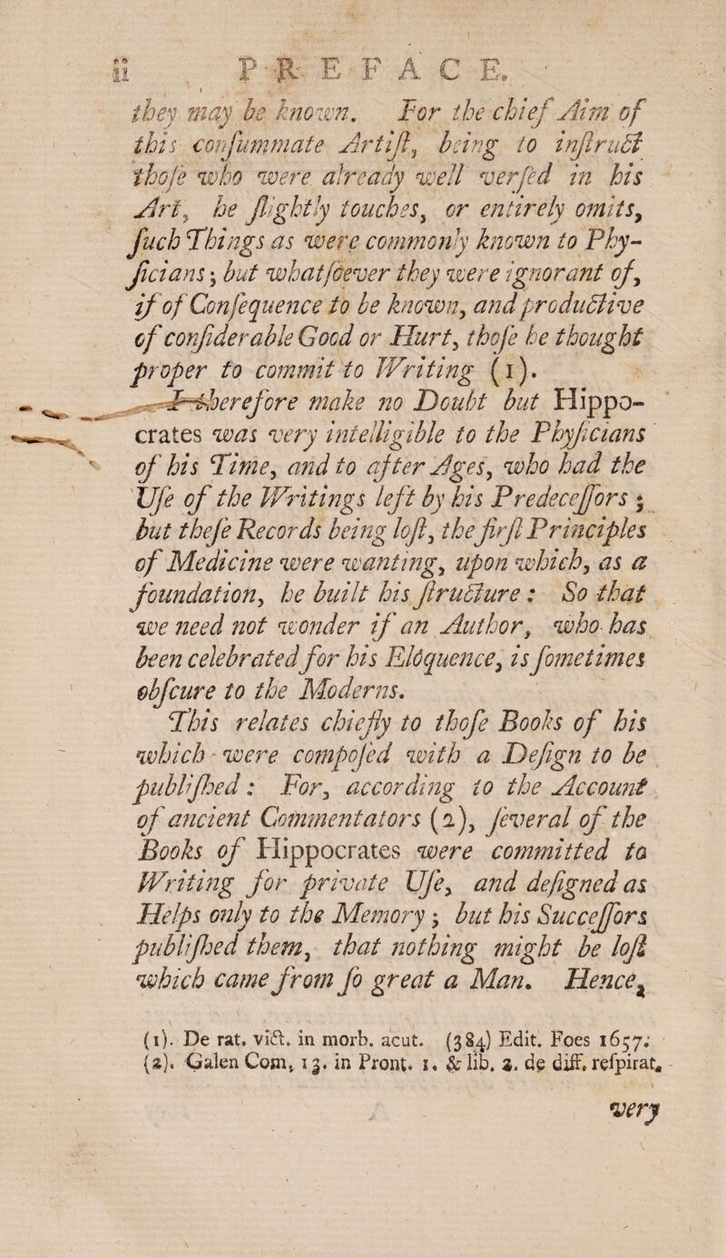 ’ 1 - k- they may be known. tor the chief Aim of this confummate Artijl, /0 injiruCt thoje who were already well verfed in his Art\ he JUghtly touches, entirely omits, fuch Things as were commonly known to Phy- Jicians; but what fever they were ignorant of, if of Confequence to be known, productive of Confiderable Good or Hurt, thoje he thought proper to commit to Writing (i). F-Aoerefcre make no Doubt but Hippo¬ crates was very intelligible to the Phyfcians of his Time, and to after Ages, who had the Ufe of the Writings left by his Predeceffors • but thefe Records being loft, the jirft Principles of Medicine were wanting, upon which, as a foundation, he built his fruCiure: So that we need ?iot wonder if a?t Author3 who- has been celebrated for his Eloquence, is fome times obfcure to the Moderns. This relates chiefly to thofe Books of his which were compofed with a Deflgn to be publifhed: For, according to the Account of ancient Commentators (2), fever al of the Books of Hippocrates were committed ta Writing for private Ufe, and defigned as Helps only to the Memory; but his Succejfors publifhed them, that nothing might be loft which came from Jo great a Man. Hence * (i). De rat. vi£i. in morb. abut. (384) Edit. Foes 1657;