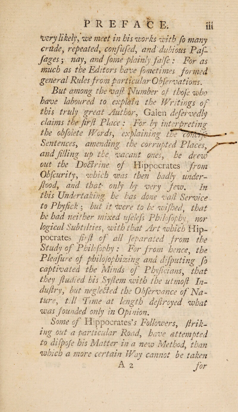 Very likely, we meet in his works with fo many crttde, repeated, confufed, and dubious Pafi- /ages y nay, and fame plainly fa!fe: For as much as the Editors have fometimes formed general Rules from particular Obfervations. But among the vafi piumber of thole, who have laboured to explain the Writings of this truly great Author, Galen defervedly claims the fir ft Place: For by interpreting the obfolete Wcords, explaining tie Sentences, amending the corrupted Places, and 'filling up the vacant ones, he drew out the DoSirine of Hippocrates from Obfcurity, which was then badly under- food, and that' only by very few. In this Undertaking he has done vail Service to Phyfick J but it Were to be mi feed, that he had neither mixed ufelefs PhUofophy, nor logical Subtilti.es, with that Art which Hip¬ pocrates firfi of all Jeparaled from the Study of PhUofophy : For from hence, the Pleafure of philofopbizing and deputing fo captivated the Minds of Phyfiaans, 'that they fludied his Syflem with the utmoft In- dujiry, but negleSied the Ohfervance of Na¬ ture, tell Pune at length defrayed what was 'founded only in Opinion. Some of Hippocrates’* Followers, jink¬ ing out a particular Road, have attempted to difpoje his Matter in a new Method, than which a more certain Way cannot be taken