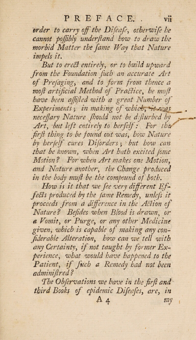 «• order to carry off the Difeafe, other wife he cannot poffibly underftand how to draw the morbid Matter the fame Way that Nature impels it. But to erect entirely, or to build upward from the Foundation fucb an accurate Art of Prefagingy and to form from thence a mof artificial Method of Pradiice, he mujl have been affjied with a great Number of Experiments, in making of whiff necejjary Nature jhould not be difur bed by Art, 'but left entirely to h erf elf : For the’r firfl thing to be found cut was, how Nature by herfelf cures D if orders; but how can that be known, when Art hath excited Jome Motion ? For when Art makes one Motion? and Nature another, the Change produced in the body mu ft be the compound of both. Flow is it that we fee very different Eff feds produced by the fame Remedy, unlefs it proceeds from a difference in the Ad ion of Nature ? Befides when Blood is drawn, or a Vomit, or Purge, or any other Medicine given, which is capable of making any con- fiderable Alterationy how can we tell with any Certainty, if not taught by former Ex¬ perience, what would have hapypened to the Patient, if ftich a Remedy had not been adminiftred ? Fhe Obfervations we have in the firfl and third Books of epidemic DifeafeSy are3 in A