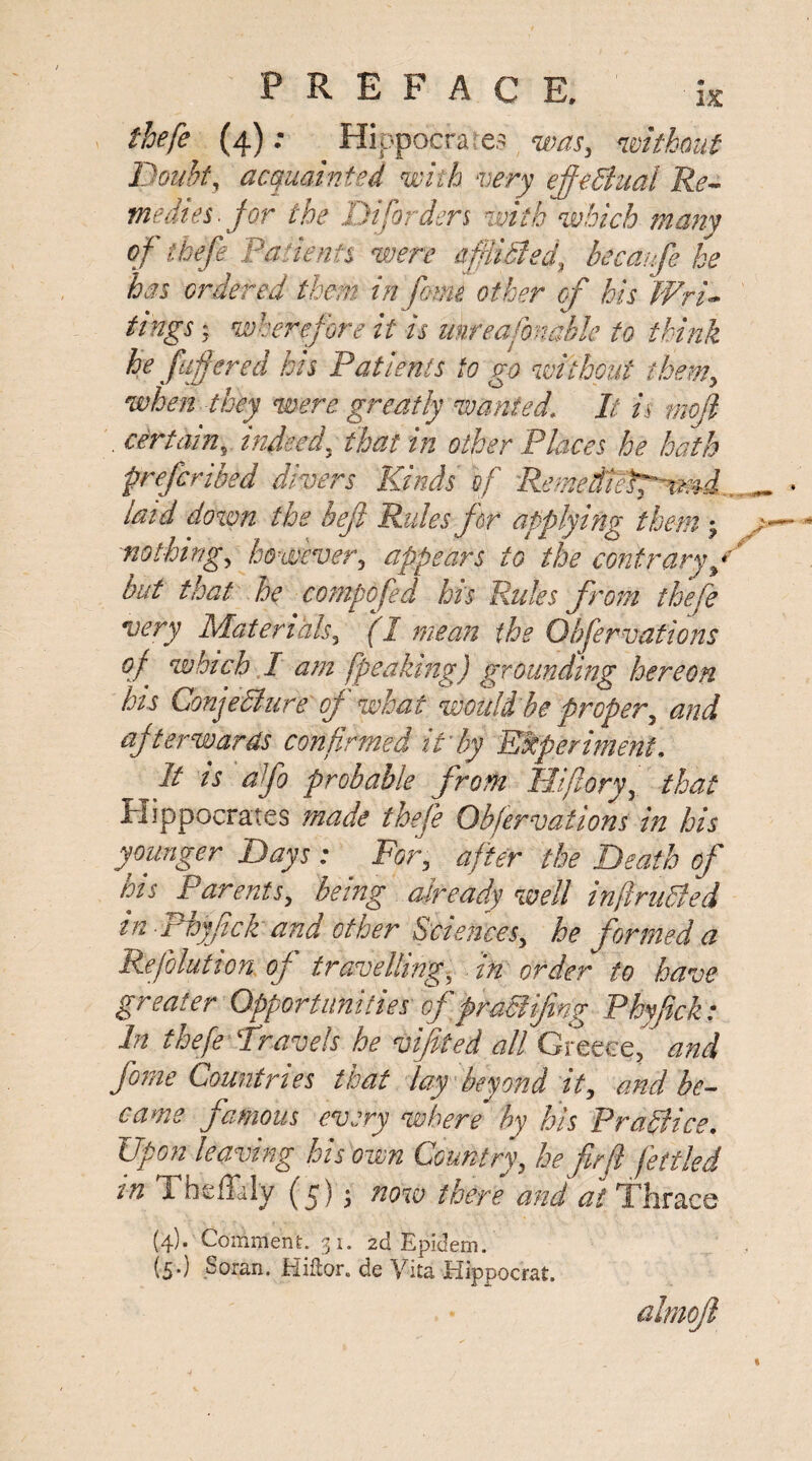 thefe (4)Hippocrates was, without Doubt, acquainted with very effeSiual Re¬ medies, for the Di[orders with which many of thefe Patients were Misled, becaufe he has ordered them, in fame other of his Wri¬ tings ; wherefore it is unreasonable to think he fafered his Patients to go without them, •when they were greatly wanted. It is mojl . certain, indeed, that in other Places he hath preferibed divers Kinds if Remeditsp^md. laid down the heft Rules for applying them; nothing, however, appears to the contrary/ but that he compofed his Rules from thefe very Materials, (I mean the Obfervations ?/ which I am [peaking) grounding hereon his Conje&ure of what would be proper, and afterwards confirmed it'by Experiment. It is afo probable from Hifiory, that Hippocrates made thefe Obfervations in his younger Days : For, after the Death of bis Parents, being already well infiruSled in Phyftck and other Sciences, he formed a Reflation of travelling, in order to have greater Opportunities of praSlifing Phyftck: In thefe ‘Travels he viftied all Greece, and forne Countries that lay beyond it, and be¬ came famous every where' by his Practice. Upon leaving his own Country, he fir ft fettled in Theffaly (5); now there and at Thrace (4). Comment. 31. 2d Epidem. (5*) Soran. Hiflor. de Vita Hippocrat.