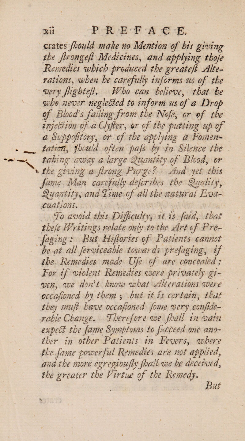 • » XII P R E F A € E, V crates Jhould make no Mention of his giving the flrongeft Medicines, and applying thofe Remedies which produced the great eft Alte¬ rations , when he carefully informs us of the very flightejl. Who can believe, that he who never negleBed to inform us of a Drop cf Blood s falling from the Nofe, or of the injetlion of a Clyfter, the putting up of a Siippefltory, cf the applying a Fomen¬ tation % jhould often pafs by in Silence the taking away a large Quantity of Blood, or the giving aftrong Purge? And yet this fame Man care fully defer ibes the Quality, Quantity, and Time of all the natural Eva¬ cuations. To avoid this Difficulty, it is [aid, that ihefe 'Writings relate only to the Art of Pre¬ fuging : But Hiftories of Patients cannot he at all ferviceable towards prefaging, if the■ Remedies made Ufe of are concealed: For if violent Remedies were privately gi¬ ven, we don't know what Alterations were cccafloned by them 5 but it is certain, that they muft have occafioned feme very conftde- rahle Change. Therefore we jhall in vain expect the fame Symptoms to fucceed one ano¬ ther in other Patients in Fevers, where the fame powerful Remedies are not applied\ and the more egregioufly jhall we hr deceived, the greater the Virtue of the Remedy. But \