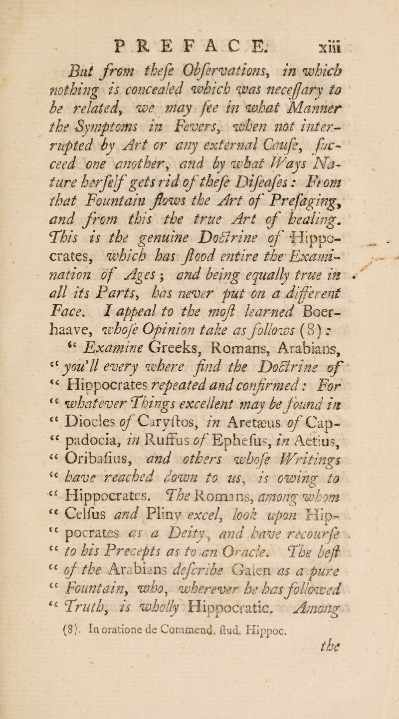 But from thefe Qbferv attorn, in which nothing is concealed which was neceffary to he related, we may fee in what Mariner the Symptoms in Fevers, when not inter¬ rupted by Art or any external Caufe, fuc- ceed one another, <2/2^ what Ways Na¬ ture h erf elf gets rid of thefe Difeafes: From that Fountain flows the Art of Prefaging, from this the true Art cf healing. Phis is the genuine Doctrine of Hippo¬ crates, which has flood entire the Exami¬ nation of Ages 'y and being equally true in all its Parts, has never put on a different Face. I appeal to the moft learned Boer- haave, whofe Opinion take as follows (8) : u Examine Greeks, Romans, Arabians, cc you'll every where find the Doctrine of Hippocrates repeated and confirmed: Fbr <s whatever Phi rigs excellent may be found hi c{ Diodes of Caryftos, in Aretaeus of Cap- cc padociar in Ruffus of Epkefus, in Aetius, “ Oribafius, and others whofe Writings ic have reached down to usy is owing to a Hippocrates. The Romans, among whom <l Ceifus and Pliny excels look upon Hip- tc pocrates as a Deity and have recourse cc to his Precepts as to an Oracle. The be ft cc off the Arabians deferibe Galen as a pure €C Fountain, who, wherever he has followed ic Truth, is wholly Hippocratic. Among (8). Inoratione ds Commend, dud. Hippoc. the