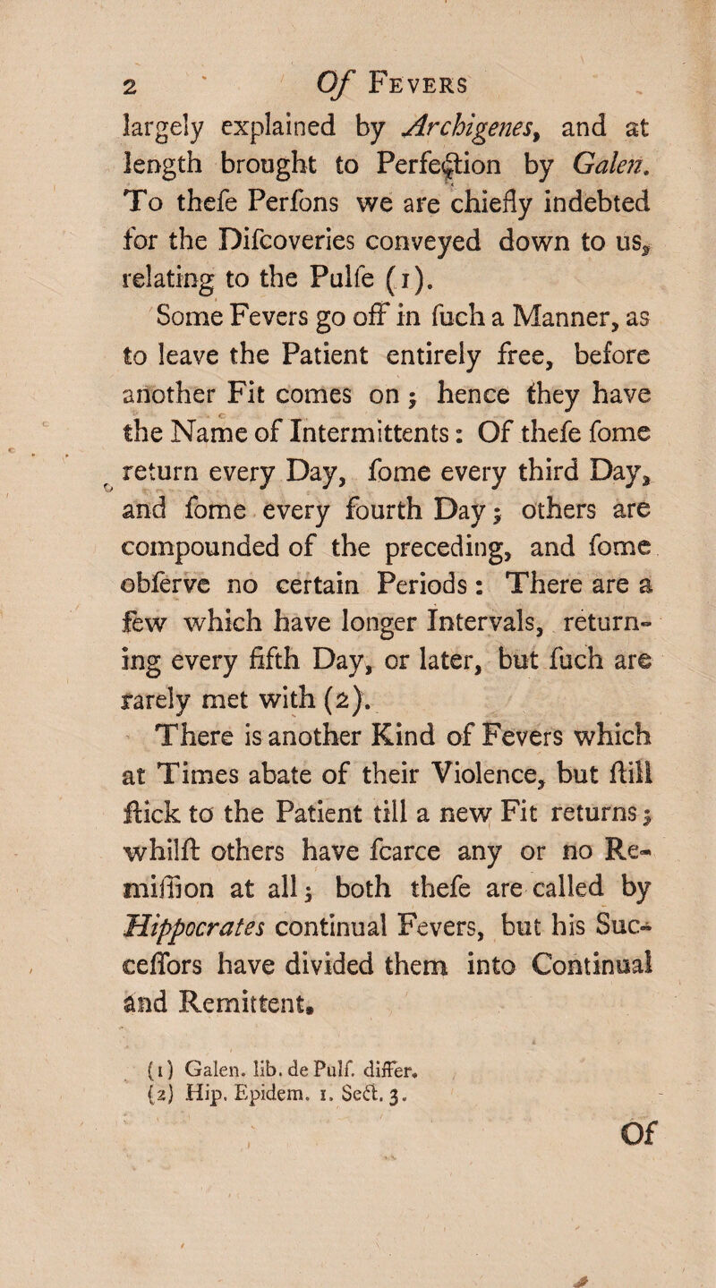 largely explained by Archigenes, and at length brought to Perfection by Galen. To thefe Perfons we are chiefly indebted for the Difcoveries conveyed down to us,* relating to the Pulfe (i). Some Fevers go off in fuch a Manner, as to leave the Patient entirely free, before another Fit comes on; hence they have the Name of Intermittents: Of thefe fome return every Day, fome every third Day, and fome every fourth Day3 others are compounded of the preceding, and fome obferve no certain Periods: There are a few which have longer Intervals, return-* ing every fifth Day, or later, but fuch are rarely met with (2). There is another Kind of Fevers which at Times abate of their Violence, but ffill Hick to the Patient till a new Fit returns 3 whilft others have fcarce any or no Re- million at all 3 both thefe are called by Hippocrates continual Fevers, but his Sue- ceffors have divided them into Continual and Remittent. (1) Galen, lib. de Pulf. differ, (2) Hip. Epidem. 1. Sed. 3. Of