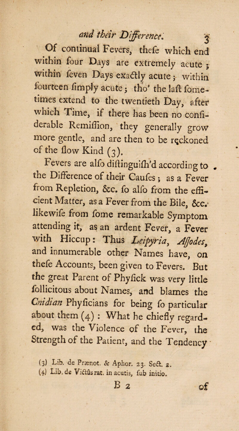 and their Difference* g Of continual Fevers, thefe which end within four Days are extremely acute ; within feven Days exactly acute y within fourteen limply acute 3 tho’ the laft fome- times extend to the twentieth Day, after which Time, if there has been no confi- derable Remiffion, they generally grow more gentle, and are then to be reckoned of the flow Kind (3). Fevers are alfo diflinguifh’d according to the Difference of their Caufes *, as a Fever from Repletion, &c. fo alfo from the effi¬ cient Matter, as a Fever from the Bile, &cv likewife from fome remarkable Symptom attending it, as an ardent Fever, a Fever with Hiccup: Thus Leipyria, Aflodes, and innumerable other Names have, on thefe Accounts, been given to Fevers. But the great Parent of Phyfick was very little follicitous about Names, and blames the Cnidian Phyficians for being fo particular about them (4) : What he chiefly regard¬ ed, was the Violence of the Fever, the Strength of the Patient, and the Tendency ' (3) Lib. de Prsenot. & Aphor. 23. Seft. 2. {4) Lib.de Yi&usrat, inacutis, fab initio. B 2 of