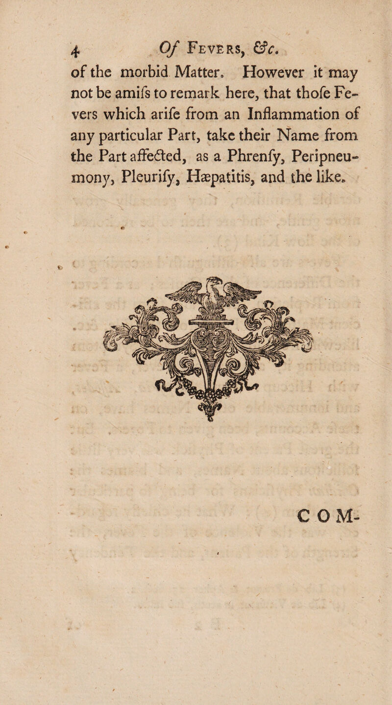 of the morbid Matter. However it may not be amifs to remark here, that thofe Fe¬ vers which arife from an Inflammation of any particular Part, take their Name from the Part affeded, as a Phrenfy, Peripneu- mony, Pleurify* Haspatitis, and the like.