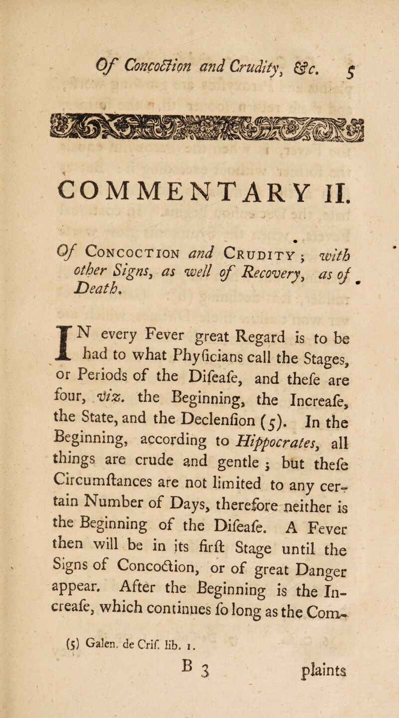 COMMENTARY II. Of Concoction and Crudity ; with other Signs, as well of Recovery, as oj Death, IN every Fever great Regard is to be had to what PhyGcians call the Stages, or Periods of the Difeafe, and thefe are iour, viz, the Beginning, the Increale, the State, and the Declenfion (5). In the Beginning, according to Hippocrates, all things are crude and gentle j but thefe Crrcumftances are not limited to any cer¬ tain Number of Days, therefore neither is the Beginning of the Difeafe. A Fever then will be in its firft Stage until the Signs of Concodion, or of great Danger appear. After the Beginning is the In- creafe, which continues fo long as the Com- (5) Galen, de Crif, lib, i. b3 plaints