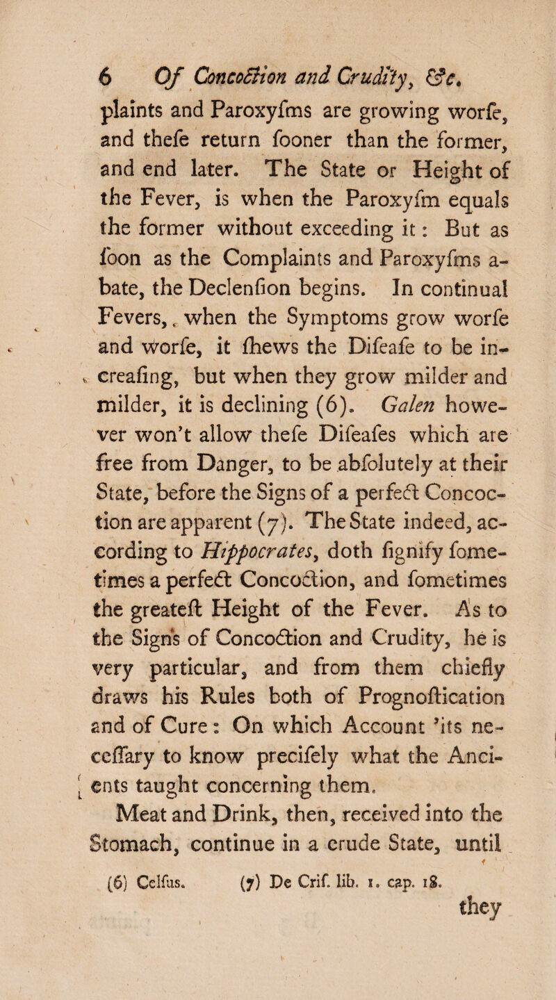 plaints and Paroxyfms are growing worfe, and thefe return fooner than the former* and end later. The State or Height of the Fever, is when the Paroxyim equals the former without exceeding it: But as foon as the Complaints and Paroxyfms a- bate, the Declenfion begins. In continual Fevers, c when the Symptoms grow worfe and Worfe, it fhews the Difeafe to be iri- v creafing, but when they grow milder and milder, it is declining (6). Galen howe¬ ver won't allow thefe Difeafes which are free from Danger, to be abfolutely at their State, before the Signs of a perfed Concoc¬ tion are apparent (7). The State indeed, ac¬ cording to Hippocrates, doth fignify fome- times a perfed Concoction, and fometimes the greateft Height of the Fever. As to the Signs of Concodion and Crudity, he is very particular, and from them chiefly draws his Rules both of Prognoftication and of Cure: On which Account ’its ne- ♦ , ccffary to know precifely what the /ind¬ ents taught concerning them, Meat and Drink, then, received into the Stomach, continue in a crude State, until (7) De Crif. lib. 1, cap. 18. [6) Celfus.. they