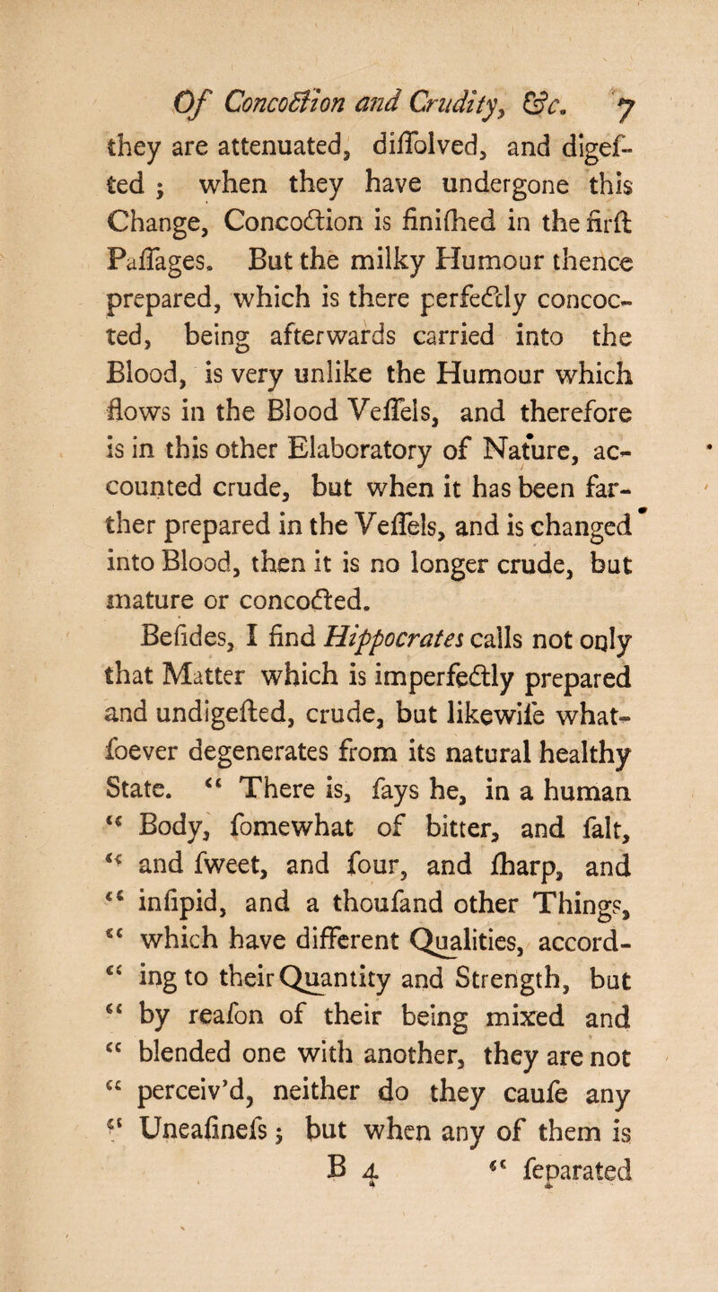 they are attenuated, diflblved, and digef- ted ; when they have undergone this Change, Concodtion is finifhed in the firft Paflages. But the milky Humour thence prepared, which is there perfectly concoc¬ ted, being afterwards carried into the Blood, is very unlike the Humour which flows in the Blood Vefleis, and therefore is in this other Blaboratory of Nature, ac¬ counted crude, but when it has been far¬ ther prepared in the Vefleis, and is changed * into Blood, then it is no longer crude, but mature or concodted. Befides, I find Hippocrates calls not only that Matter which is imperfectly prepared and undigefted, crude, but likewiie what- foever degenerates from its natural healthy State. “ There is, fays he, in a human Body, fomewhat of bitter, and fait, and fweet, and four, and fharp, and c€ infipid, and a thoufand other Things, €C which have different Qualities, accord- c£ ir>g to their Quantity and Strength, but *£ by reafon of their being mixed and cc blended one with another, they are not “ perceiv'd, neither do they caufe any V Uneafinefs ; but when any of them is B 4 feparated tk 4