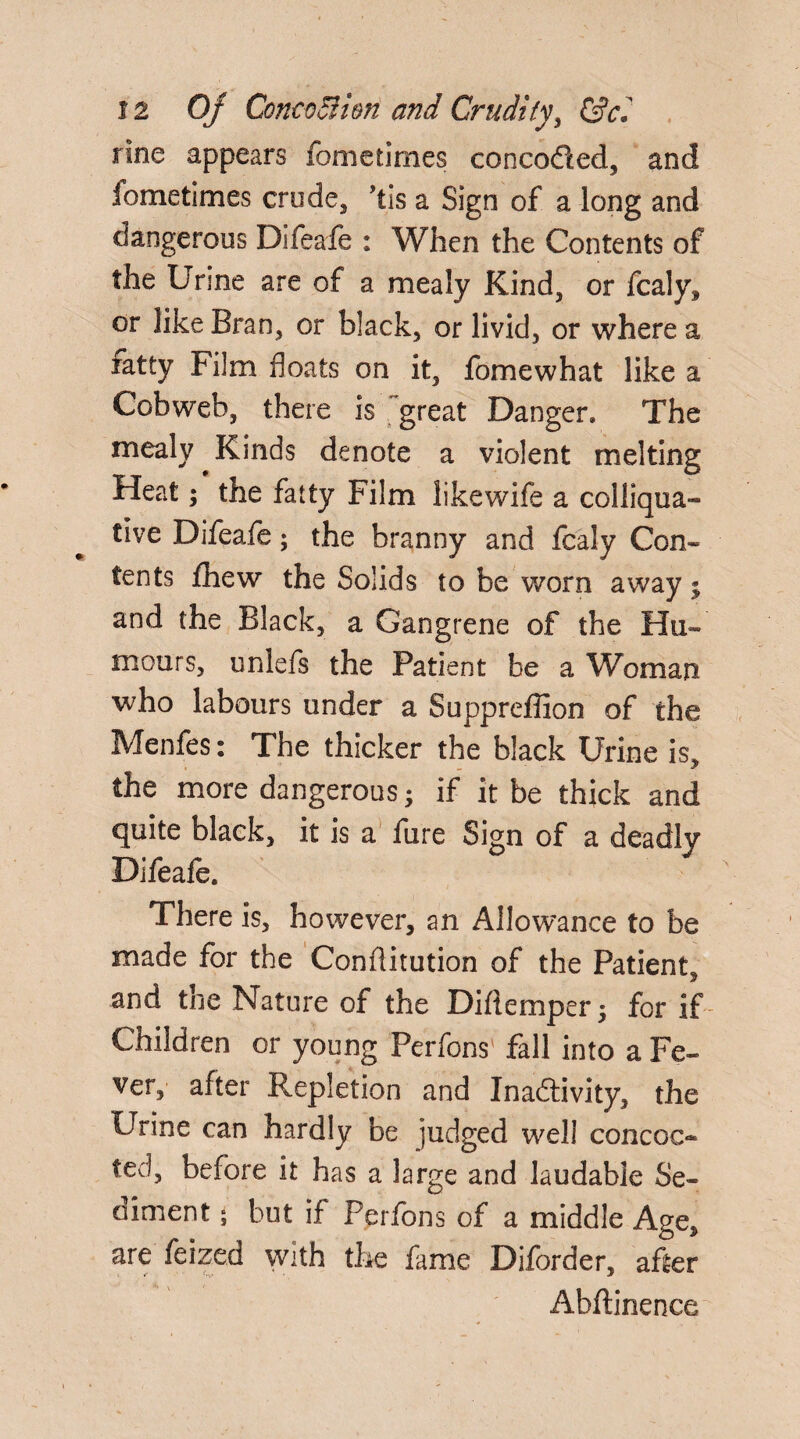 rlne appears fometimes concoCted, and fometimes erode, ’tis a Sign of a long and dangerous Difeafe : When the Contents of the Urine are of a mealy Kind, or fcaly, or like Bran, or black, or livid, or where a fatty Film floats on it, fomewhat like a Cobweb, there is great Danger. The mealy Kinds denote a violent melting Heat; the fatty Film likewife a colliqua¬ tive Difeafe; the branny and fcaly Con¬ tents fhew the Solids to be worn away; and the Black, a Gangrene of the Hu¬ mours, unlefs the Patient be a Woman who labours under a Suppreffion of the Menfes: The thicker the black Urine is, the more dangerous; if it be thick and quite black, it is a fure Sign of a deadly Difeafe. There is, however, an Allowance to be made for the Conflitution of the Patient, and the Nature of the Diftemper ; for if Children or young Perfons fall into a Fe¬ ver, after P^epletion and Inactivity, the Urine can hardly be judged well concoc« ted, before it has a large and laudable Se¬ diment ; but if Perfons of a middle Age, are feized with the fame Diforder, after Ahftinence