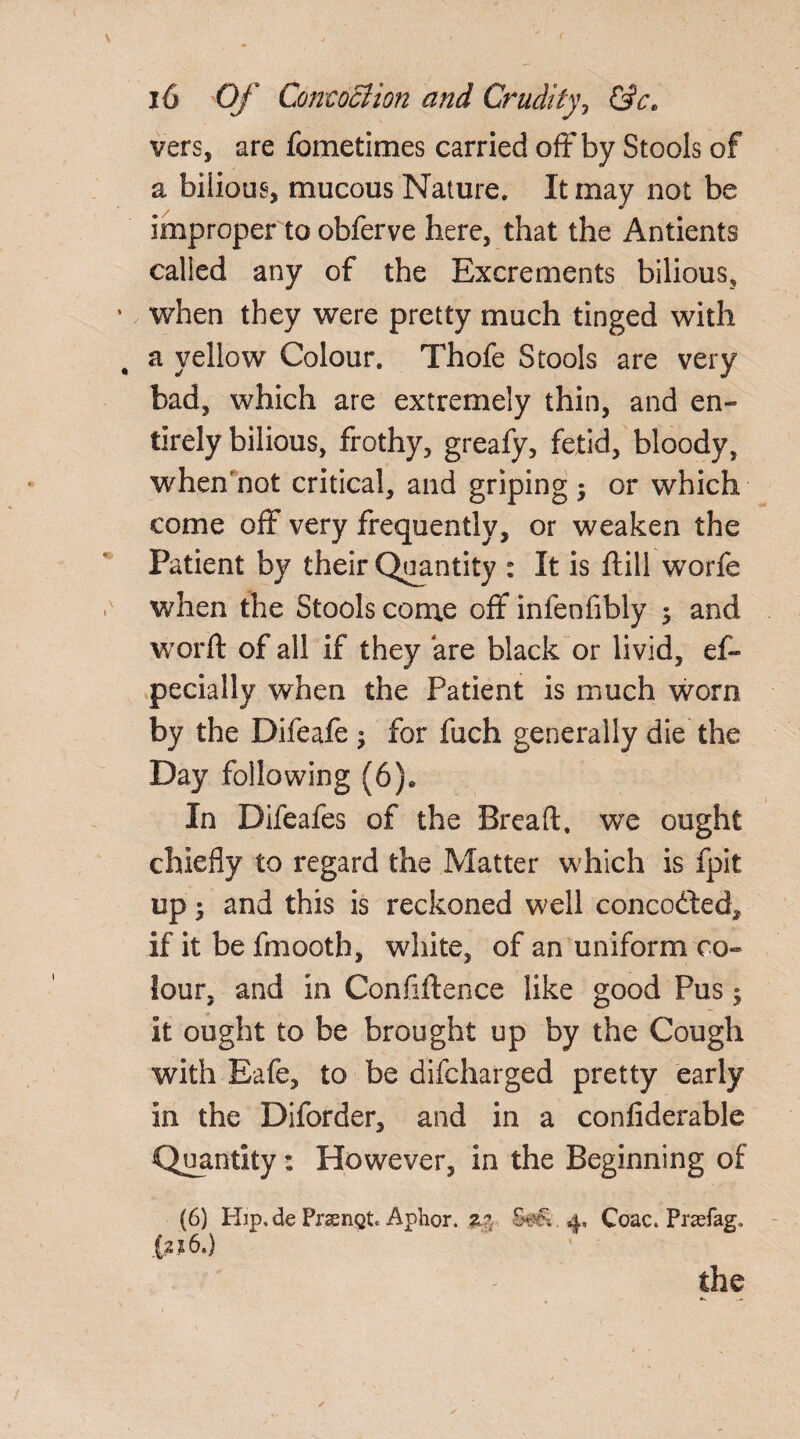 vers, are fometimes carried off by Stools of a bilious, mucous Nature. It may not be improper to obferve here, that the Antients called any of the Excrements bilious, when they were pretty much tinged with a yellow Colour. Thofe Stools are very bad, which are extremely thin, and en¬ tirely bilious, frothy, greafy, fetid, bloody, wheff not critical, and griping ; or which come off very frequently, or weaken the Patient by their Quantity : It is flill worfe when the Stools come off infenfibly $ and word: of all if they are black or livid, es¬ pecially when the Patient is much worn by the Difeafe j for fuch generally die the Day following (6), In Difeafes of the Bread, we ought chiefly to regard the Matter which is fpit up 5 and this is reckoned well concodted, if it be fmooth, white, of an uniform co¬ lour, and in Confiftence like good Pus ; it ought to be brought up by the Cough with Eafe, to be difcharged pretty early in the Diforder, and in a confiderable Quantity: However, in the Beginning of (6) Hip. de PraenQt. Aphor. z*. S?v>. 4. Coac. Prsefag, (216,) the