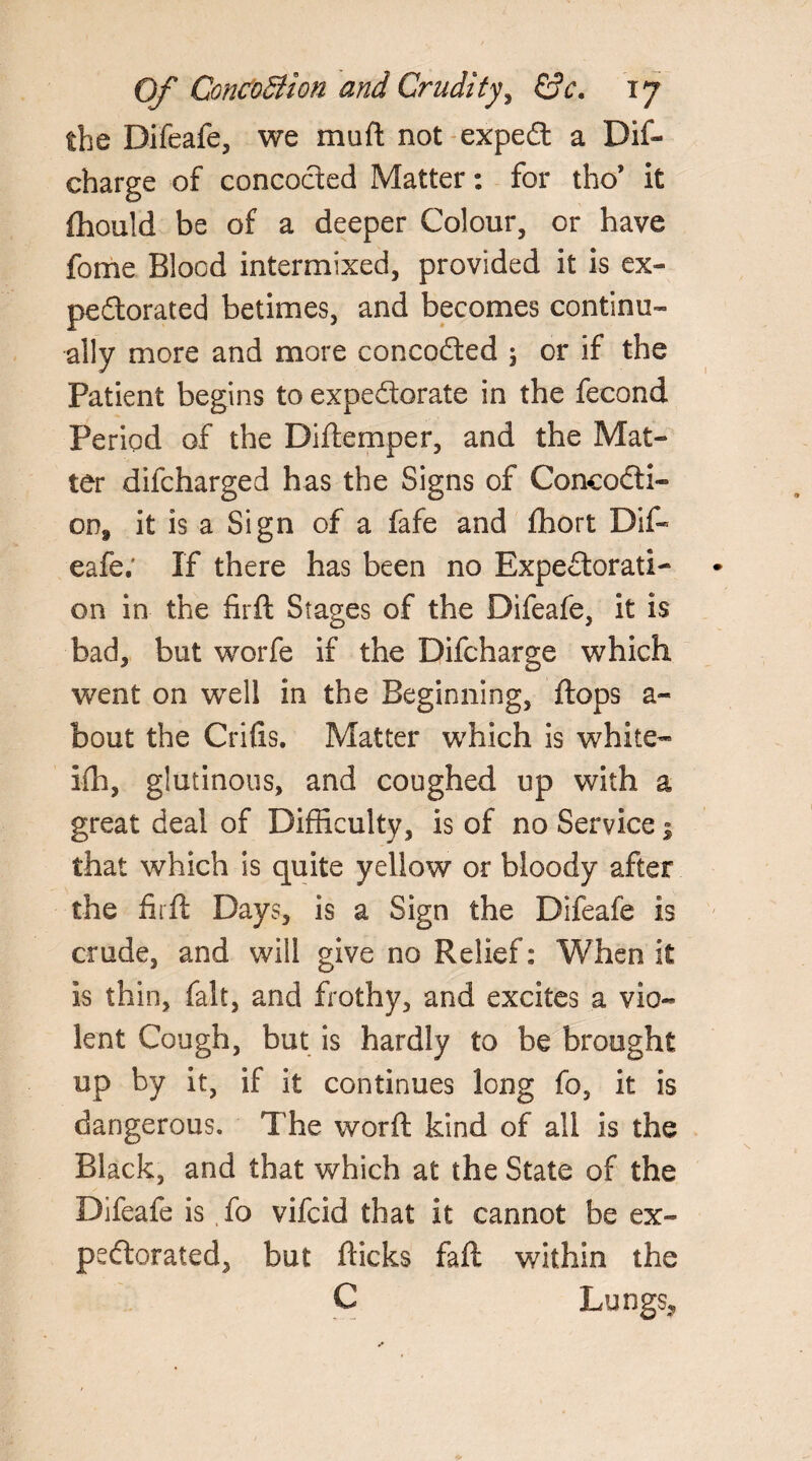 the Difeafe, we muft not exped a Dif- charge of concocted Matter: for tho* it ftiould be of a deeper Colour, or have fome Blood intermixed, provided it is ex- pedorated betimes, and becomes continu¬ ally more and more concoded 5 or if the Patient begins to expedorate in the fecond Period of the Diftemper, and the Mat¬ ter difcharged has the Signs of Concodi- on9 it is a Sign of a fafe and fhort Dif¬ eafe; If there has been no Expedorati- on in the firft Stages of the Difeafe. it is bad, but worfe if the Difcharge which went on well in the Beginning, flops a- bout the Crifis. Matter which is white- ifh, glutinous, and coughed up with a great deal of Difficulty, is of no Service ; that which is quite yellow or bloody after the firft Days, is a Sign the Difeafe is crude, and will give no Relief: When it is thin, fait, and frothy, and excites a vio¬ lent Cough, but is hardly to be brought up by it, if it continues long fo, it is dangerous. The worft kind of all is the Black, and that which at the State of the Difeafe is fo vifcid that it cannot be ex- pedorated, but flicks faft within the C Lungs,