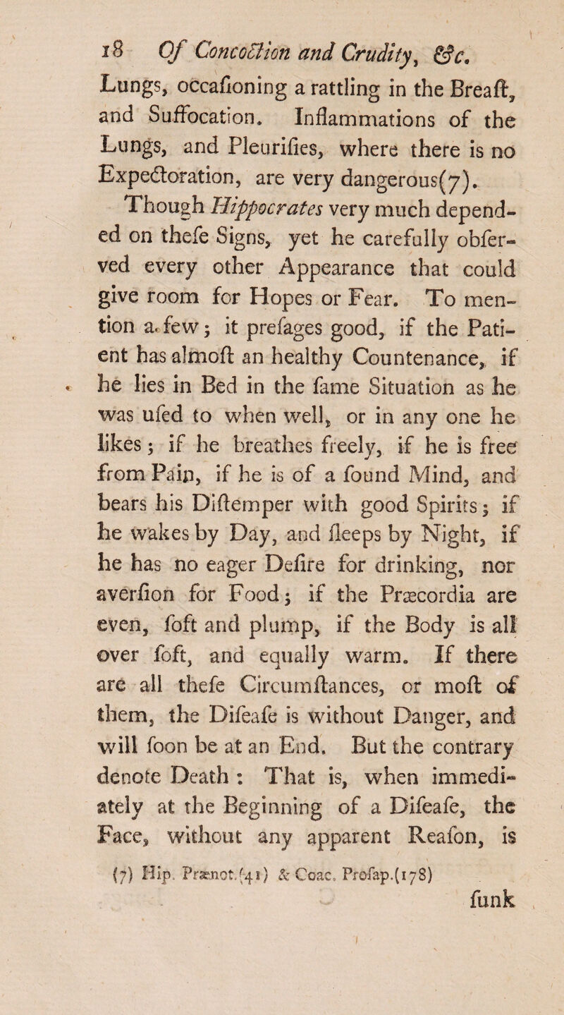 Lungs, occafioning a rattling in the Breaft, and Suffocation* Inflammations of the Lungs, and Pleurifies, where there is no Expe&oration, are very dangerous(7). Though Hippocrates very much depend¬ ed on thefe Signs, yet he carefully obser¬ ved every other Appearance that could give room for Hopes or Fear. To men¬ tion a. few; it prefages good, if the Pati¬ ent has almoft an healthy Countenance, if ♦ he lies in Bed in the fame Situation as he was ufed to when well, or in any one he likes 5 if he breathes freely, if he is free from Pain, if he is of a found Mind, and bears his Diflemper with good Spirits; if he wakes by Day, and ileeps by Night, if he has no eager Delire for drinking, nor averfion for Food; if the Pnecordia are even, foft and plump, if the Body is all over foft, and equally warm. If there are all thefe Circumftances, or moft of them, the Difeafe is without Danger, and will boon be at an End. But the contrary denote Death : That is, when immedi¬ ately at the Beginning of a Difeafe, the Face, without any apparent Reafon, is (7) Hip. Prsenot/41) & Coac, Profap.(178) funk 1