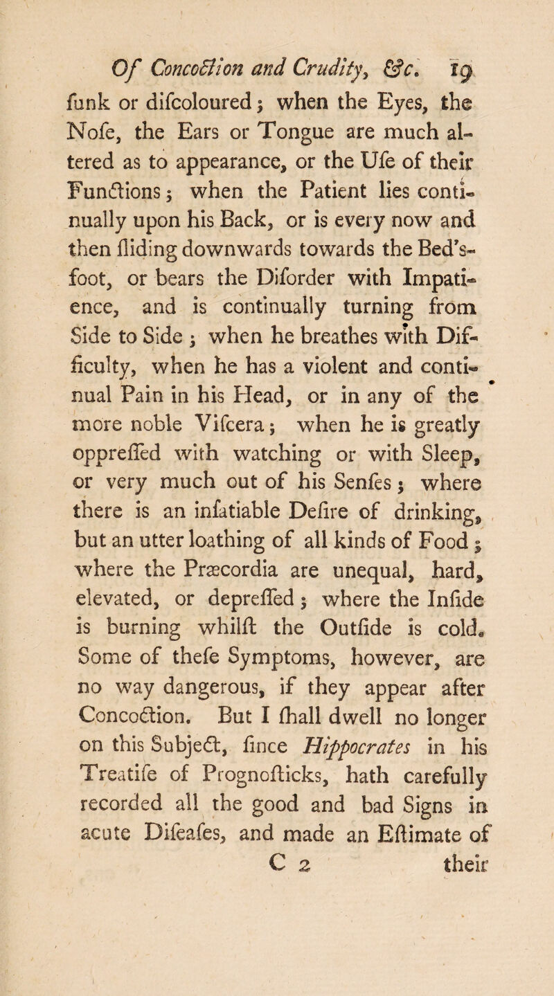 lank or difcoloured °y when the Eyes, the Nofe, the Ears or Tongue are much al¬ tered as to appearance, or the Ufe of their Funftions $ when the Patient lies conti« Dually upon his Back, or is every now and then Hiding downwards towards the Bed’s* foot, or bears the Diforder with Impati¬ ence, and is continually turning from Side to Side ; when he breathes with Dif¬ ficulty, when he has a violent and conti¬ nual Pain in his Plead, or in any of the more noble Vifcera; when he is greatly opprefied with watching or with Sleep, or very much out of his Senfes $ where there is an infatiable Defire of drinking, but an utter loathing of all kinds of Food ; where the Praecordia are unequal, hard, elevated, or deprefied$ where the Infide is burning whilft the Outfide is cokL Some of thefe Symptoms, however, are no way dangerous, if they appear after Concodtion. But I fhall dwell no longer on this Subject, fince Hippocrates in his Treatife of Prognofticks, hath carefully recorded all the good and bad Signs in acute Difeafes, and made an Bftimate of