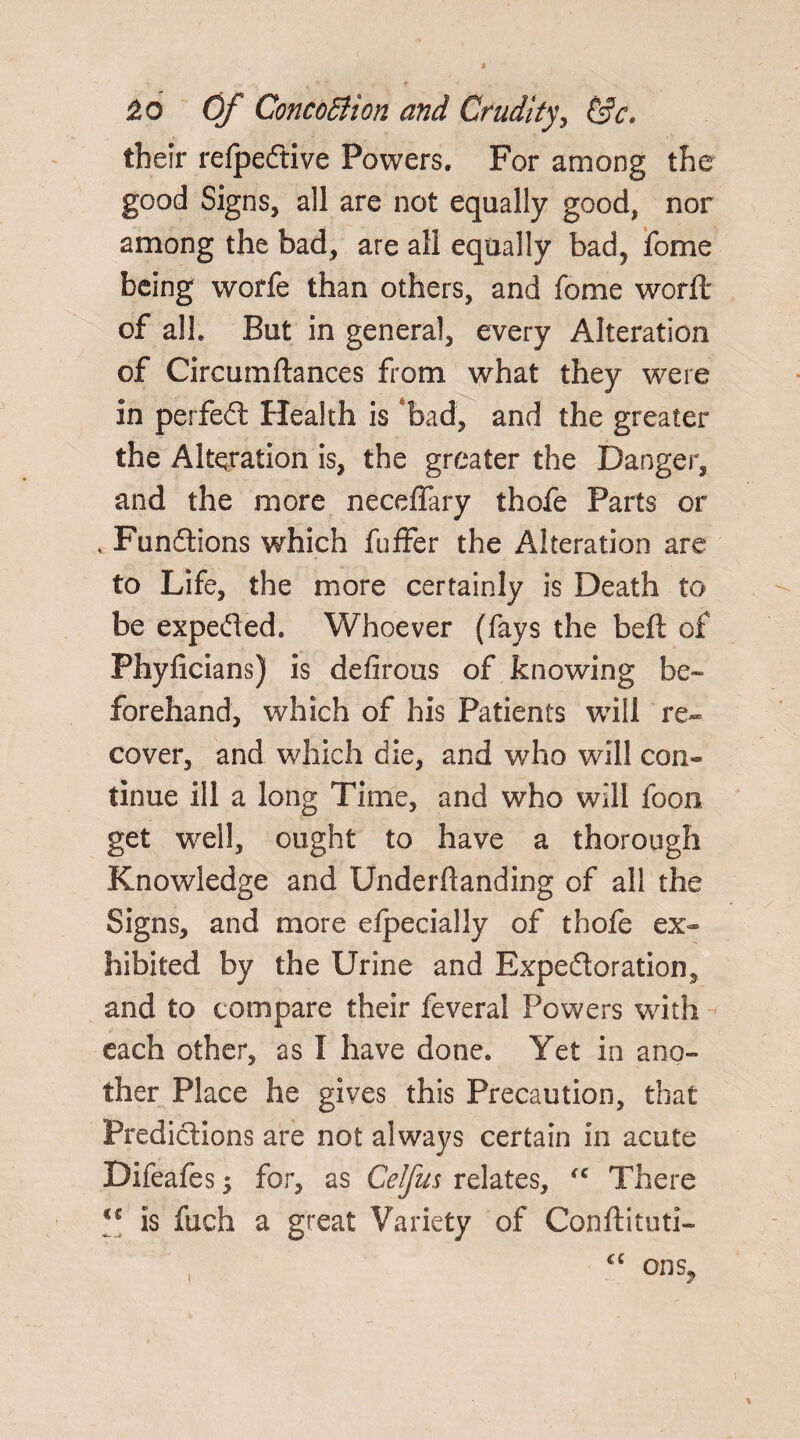 2.0 Of ConcoBton and Crudity, &c. their refpedtive Powers. For among the good Signs, all are not equally good, nor among the bad, are all equally bad5 fome being worfe than others, and fome worft of alh But in general, every Alteration of Circumftances from what they were in perfect Health is 'bad, and the greater the Alteration is, the greater the Danger, and the more neceffary thofe Parts or , Fundtions which fuffer the Alteration are to Life, the more certainly is Death to be expedted. Whoever (fays the belt of Phyficians) is defirous of knowing be¬ forehand, which of his Patients will re¬ cover, and which die, and who will con¬ tinue ill a long Time, and who will foon get well, ought to have a thorough Knowledge and Underftanding of all the Signs, and more elpecially of thofe ex¬ hibited by the Urine and Expedtoration, and to compare their feveral Powers with each other, as I have done. Yet in ano¬ ther Place he gives this Precaution, that Predictions are not always certain in acute Difeafes 3 for, as Celfus relates, <c There *c is fuch a great Variety of Conftituti- cc I ons.