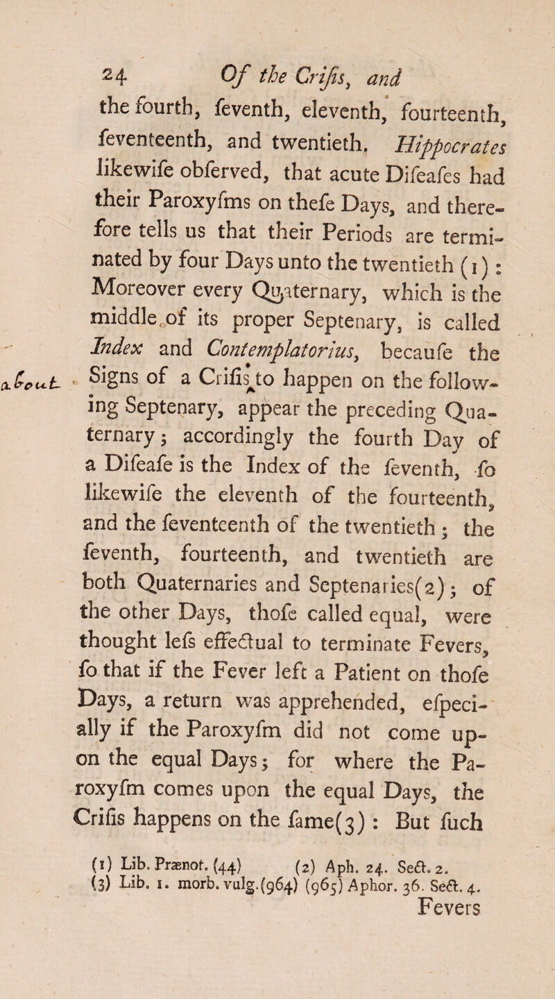 the lourth, feventh, eleventh, fourteenth, fevcnteenth, and twentieth. Hippocrates likewife obferved, that acute Difeafes had their Paroxyfms on thefe Days, and there¬ fore tells us that their Periods are termi¬ nated by four Days unto the twentieth (i): Moreover every Quaternary, which is the middle, of its proper Septenary, is called Index and Contemplatorhcs, becaufe the Signs of a Crilis^to happen on the follow¬ ing Septenary, appear the preceding Qua¬ ternary; accordingly the fourth Day of a Difeafe is the Index of the feventh, fo likewife the eleventh of the fourteenth, and the fevcnteenth of the twentieth ; the feventh, fourteenth, and twentieth are both Quaternaries and Septenaries(2); of the other Days, thofe called equal, were thought lets effe&ual to terminate Fevers, fo that if the Fever left a Patient on thofe Days, a return was apprehended, efpeci- ally if the Paroxyfm did not come up¬ on the equal Days; for where the Pa¬ roxyfm comes upon the equal Days, the Crifis happens on the fameQ) : But fuch (i) Lib. Prasnof. (44) (2) Aph. 24. Sea. 2. (3) Lib. i. morb. vulg.(g64) (965) Aphor. 36. Sea. 4. Fevers