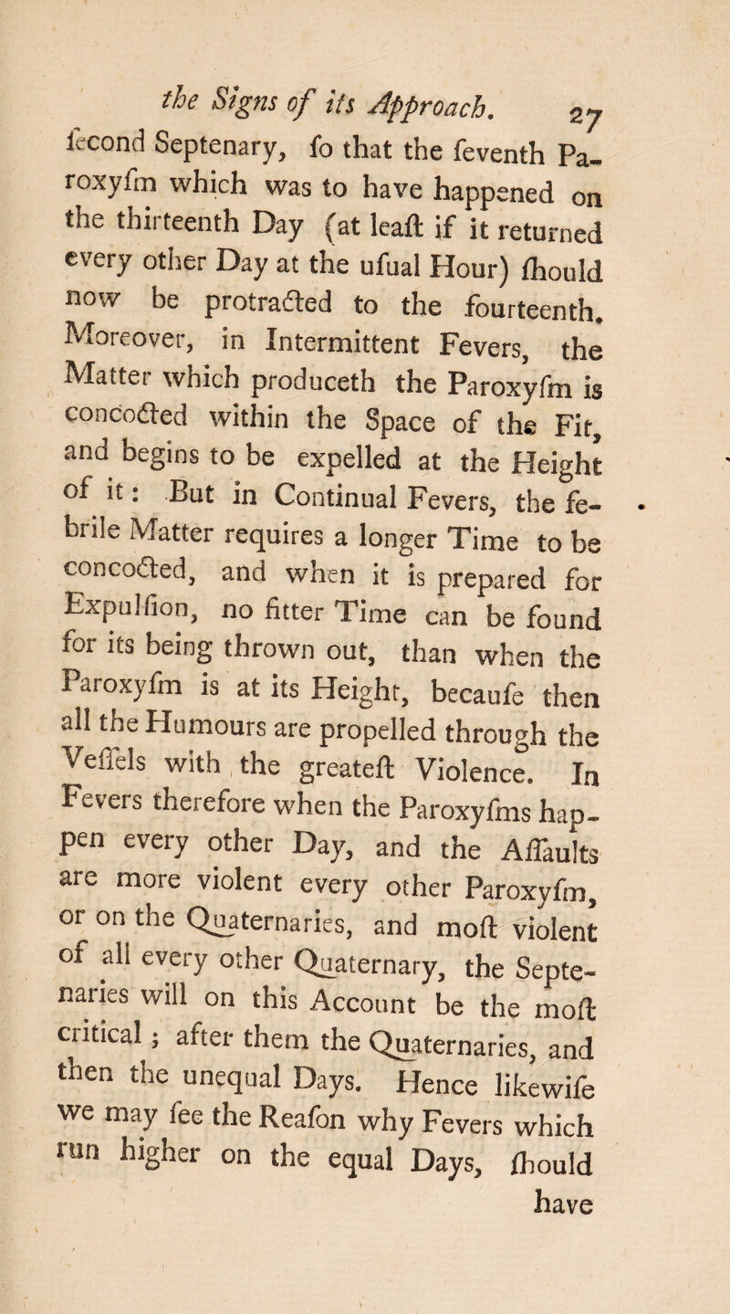 iecond Septenary, fo that the feventh Pa- roxylm which was to have happened on the thirteenth Day (at lead; if it returned every other Day at the ufual Hour) fhould now be protracted to the fourteenth. Moreover, in Intermittent Fevers, the Matter which produceth the Paroxyfm is conceded within the Space of the Fit, and begins to be expelled at the Height of it: But in Continual Fevers, the fe¬ brile Matter requires a longer Time to be conceded, and when it is prepared for Expullion, no fitter Time can be found for its being thrown out, than when the Paroxyfm is at its Height, becaufe then all the Humours are propelled through the VeiTels with the greateft Violence. In Fevers therefore when the Paroxyfms hap¬ pen every other Day, and the Aflaults are more violent every other Paroxyfm, or on the Quaternaries, and mod violent of all every other Quaternary, the Septe- naries will on this Account be the moil cr itical; after them the Quaternaries, and then the unequal Days. Hence likewife we may fee the Reafon why Fevers which run higher on the equal Days, fhould have