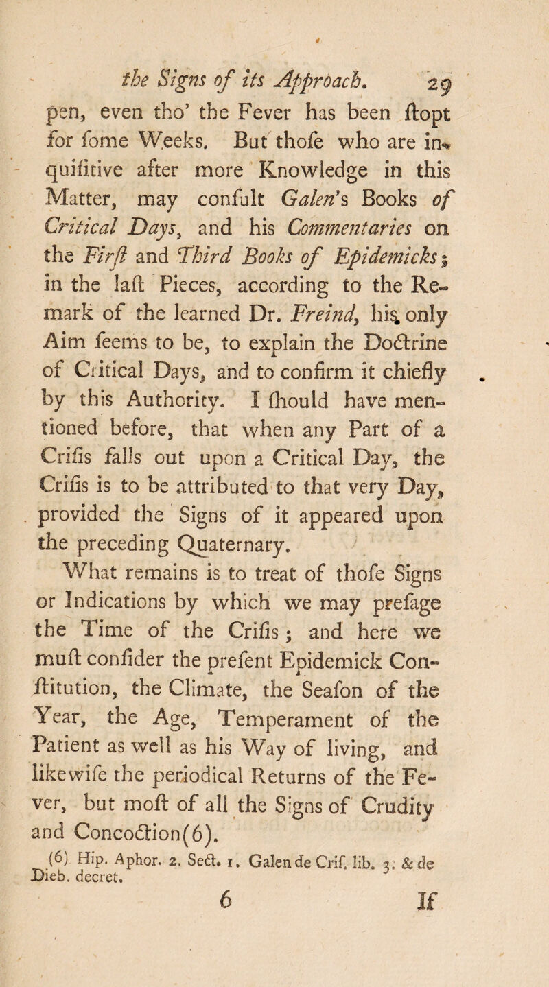 pen, even tho’ the Fever has been ftopt for fome Weeks. Bat thofe who are in-# quifitive after more Knowledge in this Matter, may confult Galen's Books of Critical Daysy and his Commentaries on the Firfl and Third Books of Epidemicks % in the laft Pieces, according to the Re¬ mark of the learned Dr. Freindy his. only Aim feems to be, to explain the Dodtrine of Critical Days, and to confirm it chiefly by this Authority. I (hould have men¬ tioned before, that when any Part of a Crifis falls out upon a Critical Day, the Crifis is to be attributed to that very Day, provided the Signs of it appeared upon the preceding Quaternary. What remains is to treat of thofe Signs or Indications by which we may prefage the Time of the Crifis; and here we muft confider the prefent Epidemick Con¬ futation, the Climate, the Seafon of the Year, the Age, Temperament of the Patient as well as his Way of living, and like wife the periodical Returns of the Fe¬ ver, but moft of all the Signs of Crudity and Concodlion(6). (6) Hip. Aphor. 2. Se&. 1, Galen deCrif. lib. 2; Sc de Dieb, decret. 6 If