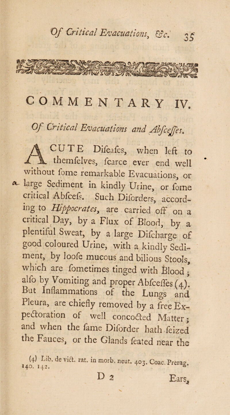 COMMENTARY IV, Of Critical Evacuations and AbfceJJes. CUTE Difeafes, when left to 1 A themfelves, fcarce ever end well without lb me remarkable Evacuations, or Sediment in kindly Urine, or fome critical Abfceis. Such Dilbrders, accord¬ ing to Hippocrates,, are carried off on a critical Day, by a Flux of Blood, by a plentiful Sweat, by a large Difcharge of good coloured Urine, with a kindly Sedi¬ ment, by ioofe mucous and bilious Stools* which are fometimes tinged with Blood \ alfo by Vomiting and proper Abfceffes U). But Inflammations of the Lungs and Pleura, arc chiefly removed by a free Ex¬ pectoration of well concodted Matter • and when the fame Diforder hath feized the Fauces, or the Glands feated near the (4) Lib. de via, rat. in morb. neut. 403. Coac, Prerag.