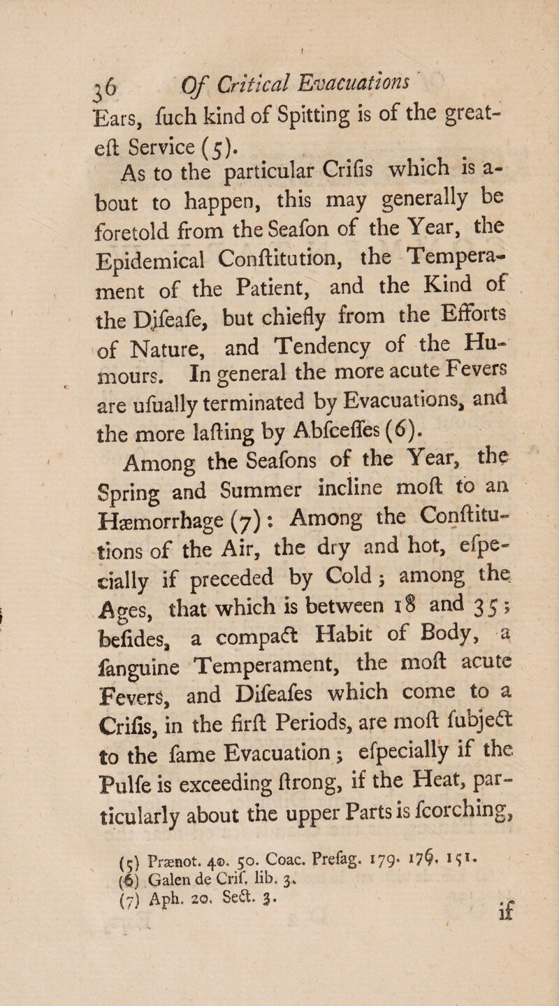 ^6 Of Critical Evacuations Ears, fuch kind of Spitting is of the great- eft Service (5). As to the particular Crifis which is a- bout to happen, this may generally be foretold from the Seafon of the Year, the Epidemical Conftitution, the Tempera¬ ment of the Patient, and the Kind of the DJfeafe, but chiefly from the Efforts of Nature, and Tendency of the Hu¬ mours. In general the more acute Fevers are ufually terminated by Evacuations, and the more lafting by Abfceffes (6). Among the Seafbns of the Year, the Spring and Summer incline mod to an Haemorrhage (7): Among the Conftitu- tions of the Air, the dry and hot, efpe- cially if preceded by Cold; among the Ages, that which is between 18 and 35 ; befides, a compact Habit of Body, a fanguine Temperament, the moft acute Fevers, and Difeafes which come to a Crifis, in the firft Periods, are moft fubjeft to the fame Evacuation; efpecially if the Pulfe is exceeding ftrong, if the Heat, par¬ ticularly about the upper Parts is fcorching, {5} Prasnot. 4®* 50, Coac. Prefag. 179* *7^* * ^• (6) Galen de Crif, lib. 3. (7) Aph. 20, Sett. .£