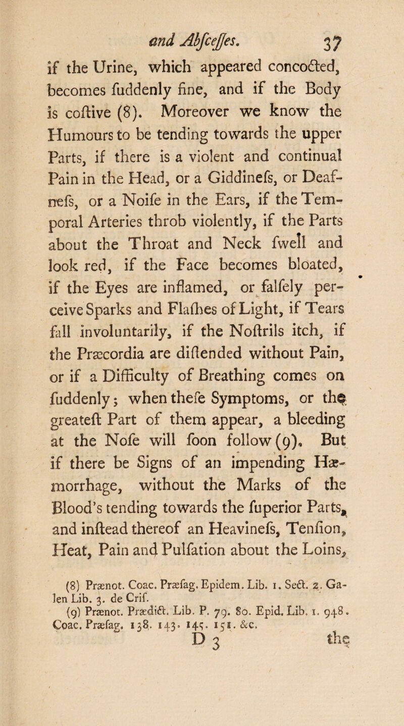 I- and Abfcejjes. 37 if the Urine, which appeared concodted, becomes fuddenly fine, and if the Body is colli ve (8). Moreover we know the Humours to be tending towards the upper Parts, if there is a violent and continual Pain in the Head, or a Giddinefs, or Deaf- nefs, or a Noife in the Ears, if the Tem¬ poral Arteries throb violently, if the Parts about the Throat and Neck fwell and look red, if the Face becomes bloated, If the Eyes are inflamed, or falfely per¬ ceive Sparks and Flalhes of Light, if Tears fell involuntarily, if the Noftrils itch, if the Prsecordia are diflended without Pain, or if a Difficulty of Breathing comes ou fuddenly; when thefe Symptoms, or th$ greatefl Part of them appear, a bleeding at the Nofe will foon follow (9), But if there be Signs of an impending He¬ morrhage, without the Marks of the Blood’s tending towards the fuperior Parts* and inftead thereof an Heavinefs, Tenfion, Heat, Pain and Pulfation about the Loins, (8) Praenot. Coac. Praefag. Epidem. Lib. i. SedL 2. Ga¬ len Lib. 3. de Crif. (g) Praenot. Praedift. Lib. P. 79. So. Epid, Lib. 1. 948. Coac. Praefag. 138. 143. 14^. 151.&C. D 3 the