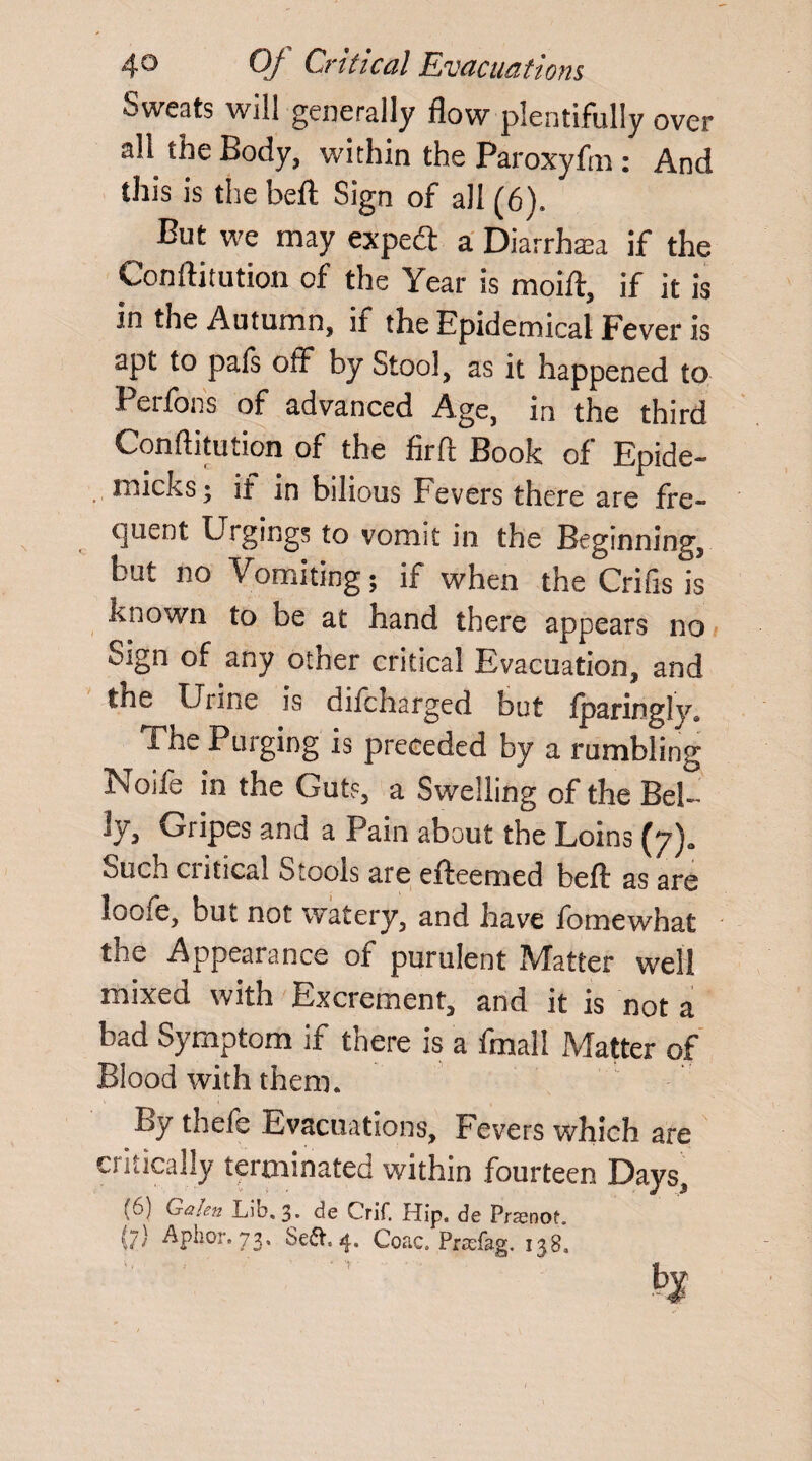 Sweats will generally flow plentifully over aU the Body, within the Paroxyfm : And this is the befl: Sign of all (6). But we may expe<3 a Diarrhea if the Conftitution of the Year is moift, if it is in the Autumn, if the Epidemical Fever is apt to pafs off* by Stool, as it happened to Perfons of advanced Age, in the third Conftitution of the firft Book of Epide- micks; if in bilious Fevers there are fre¬ quent Urgings to vomit in the Beginning, but no Vomiting; if when the Crifts is known to be at hand there appears no Sign of any other critical Evacuation, and the Urine is difcharged but fparingly* The Purging is preceded by a rumbling Noife in the Guts, a Swelling of the Bel- Jy, Gripes and a Pain about the Loins (yja Such critical Stools are efteemed beft: as are loofe, but not watery, and have fomewhat the Appearance of purulent Matter well mixed with Excrement, and it is not a bad Symptom if there is a fmail Matter of Blood with them. By thefe Evacuations, Fevers which are critically terminated within fourteen Days, ((,■) Galsn Lib. 3. de Crif. Hip. de Prsenof. r;) Aphor. 73, Se<5V. 4. Coac. Prsefag. 138,