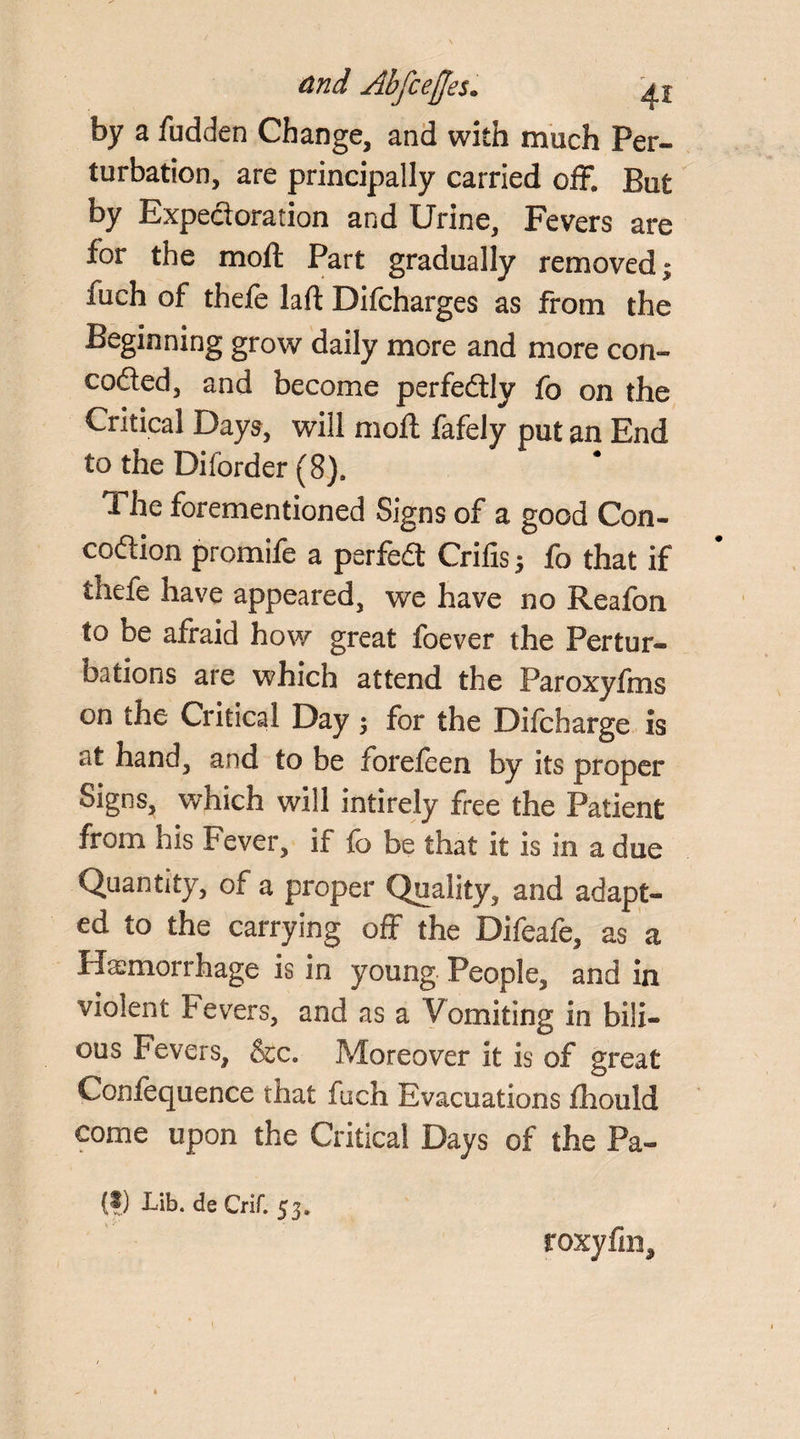 by a fudden Change, and with much Per¬ turbation, are principally carried off. But by Expectoration and Urine, Fevers are for the moll; Part gradually removed; fuch of thefe lad Difcharges as from the Beginning grow daily more and more con- cofted, and become perfectly fo on the Critical Days, will mod; fafely put an End to the Dilorder (8). The forementioned Signs of a good Con- codtion promife a psrfedt Crilis; fo that if iheie have appeared, we have no Reafon to be afraid how great foever the Pertur¬ bations are which attend the Paroxyfms on the Critical Day; for the Difcharge is at hand, and to be forefeen by its proper Signs, which will intirely free the Patient from his Fever, if fo be that it is in a due Quantity, of a proper Quality, and adapt¬ ed to the carrying off the Difeafe, as a Hemorrhage is in young People, and in violent Fevers, and as a Vomiting in bili¬ ous Fevers, &c. Moreover it is of great Confequence that fuch Evacuations fhould come upon the Critical Days of the Pa- (?) X,ib. de Crif. 53. toxy fin.