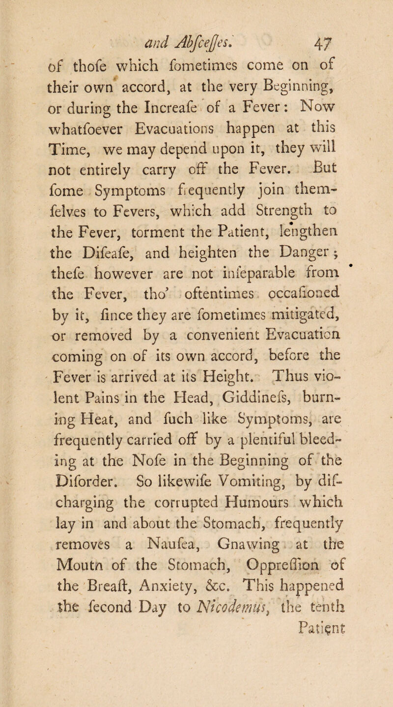 of thofe which fometimes come on of their own accord, at the very Beginning, or during the Increafe of a Fever: Now whatfoever Evacuations happen at this Time, we may depend upon it, they will not entirely carry off the Fever. But fome Symptoms frequently join them- felv.es to Fevers, which add Strength to the Fever, torment the Patient, lengthen the Difeafe, and heighten the Danger 9 thefe however are not inleparable from the Fever, tho? oftentimes occahoned by it, fince they are fometimes mitigated, or removed by a convenient Evacuation coming on of its own accord, before the Fever is arrived at its Height. Thus vio¬ lent Pains in the Plead, Giddinefs, burn¬ ing Heat, and fuch like Symptoms, are frequently carried off by a plentiful bleed¬ ing at the Nofe in the Beginning of the Diforder. So like wife Vomiting, by dis¬ charging the corrupted Humours which lay in and about the Stomach, frequently removes a Naufea, Gnawing at the Moutn of the Stomach, Oppreffion of the Bread, Anxiety, &c. This happened the fecond Day to Nicodemus, the tenth Patient