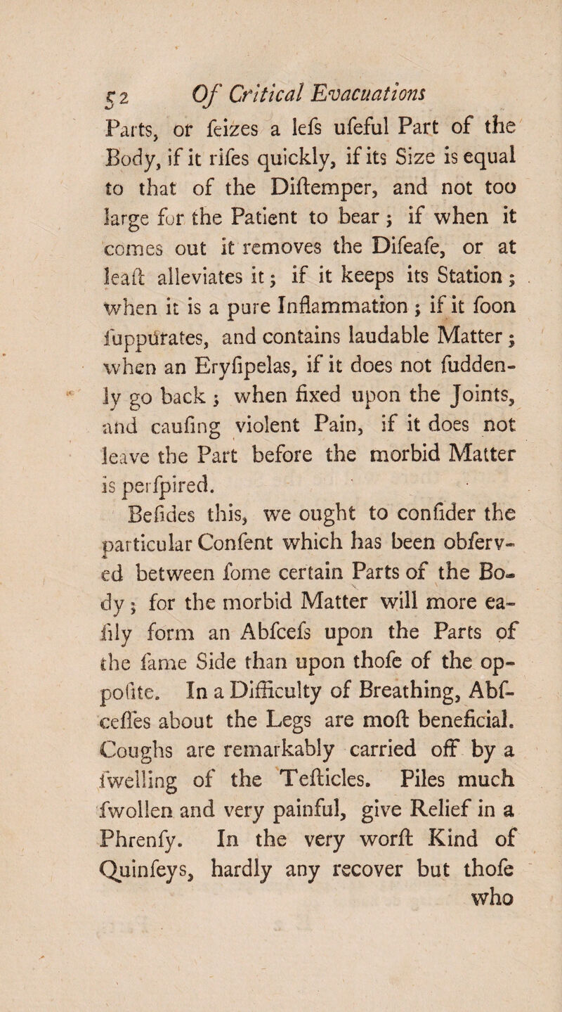 Parts, or feizes a lefs ufeful Part of the Body, if it rifes quickly, if its Size is equal to that of the Diftemper, and not too large fur the Patient to bear ; if when it comes out it removes the Difeafe, or at lead alleviates it; if it keeps its Station ; When it is a pure Inflammation ; if it foon fuppurates, and contains laudable Matter; when an Eryfipelas, if it does not fudden- ly go back ; when fixed upon the Joints, and caufing violent Pain, if it does not leave the Part before the morbid Matter is perfpired. Befides this, w*e ought to confider the particular Confent which has been obferv- ed between forne certain Parts of the Bo¬ dy 5 for the morbid Matter will more ea- fily form an Abfcefs upon the Parts of the fame Side than upon thofe of the op- pofite. In a Difficulty of Breathing, Abf- cefles about the Legs are moft beneficiah Coughs are remarkably carried off by a iwelling of the Tefticles, Piles much fwollen and very painful, give Relief in a Phrenfy. In the very worft Kind of Quinfeys, hardly any recover but thofe who