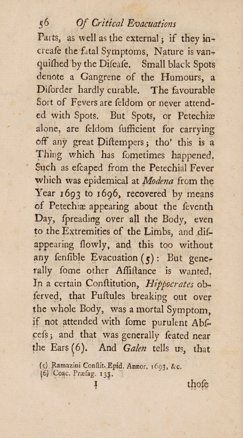 Parts, as well as the external j if they in- creafe the fatal Symptoms, Nature is van¬ quished by the Difeafe. Small black Spots denote a Gangrene of the Humours, a Diforder hardly curable. The favourable Sort of Fevers are feldom or never attend¬ ed with Spots. But Spots, or Petechia? alone, are feldom fufficient for carrying off any great Diftempers; tho? this is a Thing which has fometimes happened6 Such as efcaped from the Petechial Fever which was epidemical at Modena from the Year 1693 to 1696, recovered by means of Petechias appearing about the feventh Day, fpreading over all the Body, even to the Extremities of the Limbs, and dis¬ appearing flowly, and this too without any fenfible Evacuation (5): But gene¬ rally fome other Affirtance is wanted, In a certain Conftitution, Hippocrates ob~ ferved, that Puftules breaking out over the whole Body, was a mortal Symptom, if not attended with fome purulent Abf- cefs 5 and that was generally feated near the Ears (6). And Galen tells us, that A (5) jRamazini Con flit. Epid. Annor. 1693, &c. (6) Coac. Pragfag. 135. 1 thofe \ I ♦  V