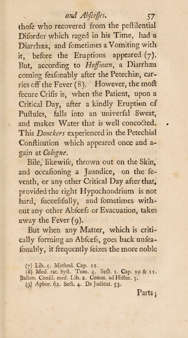 thofe who recovered from the pefbilential Diforder which raged in his Time, had a Diarrhcea, and fometimes a Vomiting with it, before the Eruptions appeared (7). But, according to Hoffman, a Diarrhoea coming feafonably after the Petechias, car¬ ries off the Fever (8). However, the moft fecure Crifis is, when the Patient, upon a Critical Day, after a kindly Eruption of Puftules, falls into an univerfal Sweat, ' I and makes Water that Is well concodted. This Donckers experienced in the Petechial Conflitution which appeared once and a~ gain at Cologne. Bile, likewife, thrown out on the Skin, and occafioning a Jaundice, on the fe~ venth, or any other Critical Day after that, provided the right Hypochondrium is not hard, faccefsfully, and fometimes with¬ out any other Abfcefs or Evacuation, takes away the Fever (9), But when any Matter, which is criti¬ cally forming an Abfcefs, goes back unfea- Ibnably, it frequently feizes the more noble (7) Lib. 5. Method. Cap. 12. (8) MedI rat. Syft. Tom. 4, 1. Cap. 10 & 11. Ballon. Conlil. med. Lib. 2. Comm. adHiftor. 5. (9} Aphor. 62. Sed, 4. Dejudicat. 53. Parts $