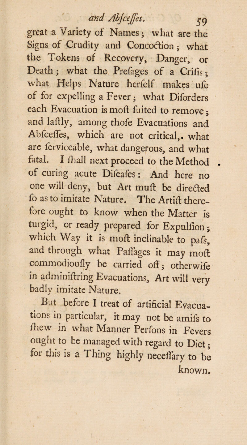 great a Variety of Names; what are the Signs of Crudity and Concoftion; what the Tokens of Recovery, Danger, or Death; what the Prefages of a Crifxs; what Helps Nature herfelf makes ufe of for expelling a Fever; what Diforders each Evacuation is moft fuited to remove; and laftly, among thofe Evacuations and Abfcefles, which are not critical,• what are ferviceable, what dangerous, and what fatal. I fhall next proceed to the Method of curing acute Difeafes: And here no one will deny, but Art mu ft be directed fo as to imitate Nature, The Artift there¬ fore ought to know when the Matter is turgid, or ready prepared for Expulfion ; which Way it is moft inclinable to pafs, and through what Paflages it may moft commodioufly be carried off; otherwife in adminiftring Evacuations, Art will very badly imitate Nature. But before I treat of artificial Evacua¬ tions in particular, it may not be amifs to fhew in what Manner Perfons in Fevers ought to be managed with regard to Diet; for this is a Thing highly neceflary to be known*