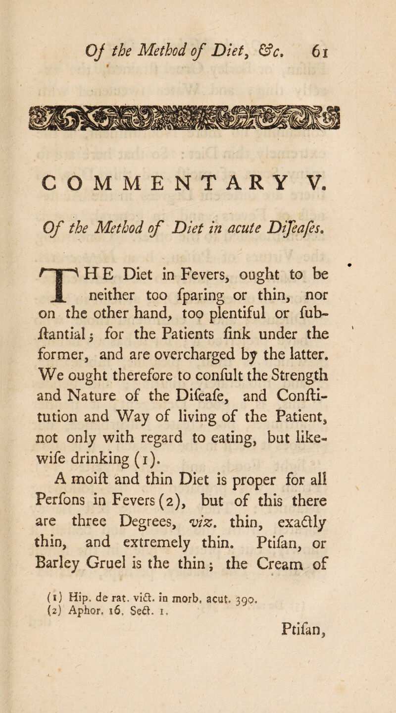 COMMENTARY V. Of the Method of Diet in acute Difeafes. THE Diet in Fevers, ought to be neither too fparing or thin, nor on the other hand, too plentiful or fub- ftantial 5 for the Patients fink under the former, and are overcharged by the latter, V/e ought therefore to confult the Strength and Nature of the Difeafe, and Confti- tution and Way of living of the Patient, not only with regard to eating, but like- wife drinking (x). A moift and thin Diet is proper for all Perfons in Fevers (2), but of this there are three Degrees, viz. thin, exaflly thin, and extremely thin, Ptifan, or Barley Gruel is the thin; the Cream of Ptifan, (s) Hip, de rat. vift. in morb, acut 390,